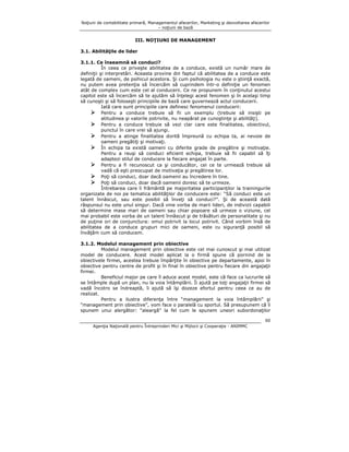 Noţiuni de contabilitate primară, Managementul afacerilor, Marketing şi dezvoltarea afacerilor
– noţiuni de bază

III. NOŢIUNI DE MANAGEMENT
3.1. Abilităţile de lider
3.1.1. Ce înseamnă să conduci?
În ceea ce priveşte abilitatea de a conduce, există un număr mare de
definiţii şi interpretări. Aceasta provine din faptul că abilitatea de a conduce este
legată de oameni, de psihicul acestora. Şi cum psihologia nu este o ştiinţă exactă,
nu putem avea pretenţia să încercăm să cuprindem într-o definiţie un fenomen
atât de complex cum este cel al conducerii. Ce ne propunem în conţinutul acestui
capitol este să încercăm să te ajutăm să înţelegi acest fenomen şi în acelaşi timp
să cunoşti şi să foloseşti principiile de bază care guvernează actul conducerii.
Iată care sunt principiile care definesc fenomenul conducerii:
Pentru a conduce trebuie să fii un exemplu (trebuie să insişti pe
atitudinea şi valorile potrivite, nu neapărat pe cunoştinţe şi abilităţi).
Pentru a conduce trebuie să vezi clar care este finalitatea, obiectivul,
punctul în care vrei să ajungi.
Pentru a atinge finalitatea dorită împreună cu echipa ta, ai nevoie de
oameni pregătiţi şi motivaţi.
În echipa ta există oameni cu diferite grade de pregătire şi motivaţie.
Pentru a reuşi să conduci eficient echipa, trebuie să fii capabil să îţi
adaptezi stilul de conducere la fiecare angajat în parte.
Pentru a fi recunoscut ca şi conducător, cei ce te urmează trebuie să
vadă că eşti preocupat de motivaţia şi pregătirea lor.
Poţi să conduci, doar dacă oamenii au încredere în tine.
Poţi să conduci, doar dacă oamenii doresc să te urmeze.
Întrebarea care îi frământă pe majoritatea participanţilor la trainingurile
organizate de noi pe tematica abilităţilor de conducere este: “Să conduci este un
talent înnăscut, sau este posibil să înveţi să conduci?”. Şi de această dată
răspunsul nu este unul singur. Dacă vine vorba de marii lideri, de indivizii capabili
să determine mase mari de oameni sau chiar popoare să urmeze o viziune, cel
mai probabil este vorba de un talent înnăscut şi de trăsături de personalitate şi nu
de puţine ori de conjunctura: omul potrivit la locul potrivit. Când vorbim însă de
abilitatea de a conduce grupuri mici de oameni, este cu siguranţă posibil să
învăţăm cum să conducem.
3.1.2. Modelul management prin obiective
Modelul management prin obiective este cel mai cunoscut şi mai utilizat
model de conducere. Acest model aplicat la o firmă spune că pornind de la
obiectivele firmei, acestea trebuie împărţite în obiective pe departamente, apoi în
obiective pentru centre de profit şi în final în obiective pentru fiecare din angajaţii
firmei.
Beneficiul major pe care îl aduce acest model, este că face ca lucrurile să
se întâmple după un plan, nu la voia întâmplării. Îi ajută pe toţi angajaţii firmei să
vadă încotro se îndreaptă, îi ajută să îşi dozeze efortul pentru ceea ce au de
realizat.
Pentru a ilustra diferenţa între “management la voia întâmplării” şi
“management prin obiective”, vom face o paralelă cu sportul. Să presupunem că îi
spunem unui alergător: “aleargă” la fel cum le spunem uneori subordonaţilor
60
Agenţia Naţională pentru Întreprinderi Mici şi Mijlocii şi Cooperaţie - ANIMMC

 