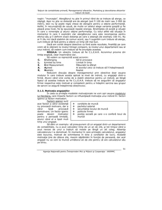 Noţiuni de contabilitate primară, Managementul afacerilor, Marketing şi dezvoltarea afacerilor
– noţiuni de bază

noştri: “munceşte”. Alergătorul nu ştie în primul rând de ce trebuie să alerge, ce
câştigă. Apoi nu ştie ce distanţă are de alergat (pot fi 100 de metri sau 3 000 de
metri), deci nu îşi poate regla viteza de alergare pentru a obţine performanţă.
Astfel, în necunoştinţă de cauză, de multe ori atletul alege varianta greşită şi fie
pleacă prea încet, fie îşi epuizează repede energia. Bineînţeles că există şi situaţii
în care o nimereşte şi atunci obţine performanţa. Cu totul altfel stă situaţia în
momentul în care îi explicăm clar alergătorului care este recompensa pentru
efortul său şi îi definim exact distanţa pe care o aleargă (de exemplu 100 m). Nu
ar fi rău nici dacă stabilim de comun acord, sau îi sugerăm cum trebuie să alerge,
cum trebuie să facă pentru a obţine un timp cât mai bun.
Dacă am vorbit despre obiective ca fiind acele rezultate, finalităţi pe care
vrem să le obţinem la nivelul întregii companii, la nivelul unui departament sau al
unui individ, să vedem cum trebuie să fie enunţate acestea.
REGULA: Un obiectiv trebuie să fie C.L.E.A.R. Acronimul provine din
limba engleză, clear însemnând clar.
Să vedem ce reprezintă acest acronim:
C.
Challenging
Să te provoace
L.
Limited by time
Limitat în timp
E.
End Measurement
Măsurabil la sfârşit
A.
Agreed
Ai acordul celui ce trebuie să îl îndeplinească
R.
Realistic
Realist
Reducem discuţia despre managementul prin obiective doar asupra
modului în care trebuie acesta aplicat la nivel de individ, cu angajaţii dintr-o
firmă. Atunci când vine vorba de a stabili obiective pentru un individ, pe lângă
faptul că acestea trebuie sa fie C.L.E.A.R. trebuie să ne asigurăm că angajatul
firmei respective este motivat şi competent pentru a îndeplini sarcina sau grupul
de sarcini ce asigură îndeplinirea obiectivului.
3.1.3. Motivaţia angajaţilor
În ceea ce priveşte modelele motivaţionale ne vom opri asupra modelului
lui Herzberg, care împarte factorii ce influenţează motivaţia unui individ în: factori
igienici şi factori motivatori.
Factorii igienici sunt
acei factori a căror existenţă
condiţiile de muncă
nu provoacă motivare, dar a
pachetul salarial
căror
lipsă
provoacă
securitatea locului de muncă
demotivare. Un factor igienic
politicile firmei
poate
deveni
motivator
poziţia socială pe care v-o conferă locul de
muncă
pentru o perioadă limitată,
atunci când el a lipsit mult
timp unui angajat.
Să dăm un exemplu: să presupunem că un angajat dintr-un departament
de contabilitate, nu a avut calculator timp de un an de zile, şi tot timpul când a
avut nevoie de unul a trebuit să insiste pe lângă un alt coleg. Absenţa
calculatorului l-a demotivat. În momentul în care primeşte calculatorul, angajatul
este bucuros, motivat de schimbarea în bine a condiţiilor de lucru. Această
motivaţie ţine de câteva zile, maxim săptămâni în funcţie de persoană, dar acel
angajat nu va veni la muncă următorul an de zile pentru că are calculatorul său
pe birou.
61
Agenţia Naţională pentru Întreprinderi Mici şi Mijlocii şi Cooperaţie - ANIMMC

 