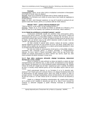 Noţiuni de contabilitate primară, Managementul afacerilor, Marketing şi dezvoltarea afacerilor
– noţiuni de bază

Exemplu
Comportament: Maria, te-am văzut când ai multiplicat contractele la fotocopiator
şi au ieşit un număr mare de rebuturi.
Rezultat: Acest lucru înseamnă că pierdem bani şi facem risipă de resurse.
Sentiment: M-a întristat şi am simţit că munca mea a fost irosită de neglijenţa ta
în acel moment.
Viitor: Pe viitor, când foloseşti copiatorul, te rog să fii atentă şi eventual să ceri
ajutorul dacă este nevoie, pentru a nu produce atât de multe rebuturi.
Metoda “XYZ” – pentru oferirea feedback-ului
“Când ai facut X, m-am simţit Y şi aş fi preferat să faci Z”
Exemplu: “Faptul că nu m-ai anunţat că întârzii la şedinţă m-a înfuriat şi m-a
facut să cred că nu mă respecţi. Aş fi preferat să mă anunţi, măcar telefonic.”
3.1.6. Model de echilibrare a orientării oameni - sarcini
Conducerea echilibrată rezultă din echilibrul între preocuparea pentru
sarcini şi cea pentru oameni. Un lider orientat în special către sarcini, trebuie să
investească timp pentru a-şi îmbunătăţi relaţiile cu oamenii săi. De obicei, cei cu o
puternică orientare către sarcini, reuşesc să obţină rezultate bune pe termen scurt
şi mediu, dar pe termen lung au de suferit deoarece există un grad mare de
“plecări” ale oamenilor buni din echipă.
Un lider orientat în special către oameni, trebuie să acorde o atenţie
sporită îndeplinirii sarcinilor pe care echipa sa le are. De obicei, aceşti lideri au o
echipă unită şi stabilă, dar au probleme cu a obţine performanţe deosebite în ceea
ce priveşte sarcinile alocate echipei lor.
De cele mai multe ori, preocuparea zilnică pentru a îmbunătăţi relaţiile /
rezultatele este suficientă pentru a produce schimbări în comportamentul
liderului. Pe scurt, dacă în fiecare dimineaţă, liderul intră pe uşa firmei sale,
hotărât să crească preocuparea sa pentru oameni sau sarcini, după caz, este
foarte probabil să obţină rezultate în acest sens.
3.1.7. Paşi către conducere eficientă: câştigă încrederea, determină
dorinţa de a urma, condu!
Pentru a conduce nu este suficient ca liderul să deţină un sistem de tipul
managementului prin obiective sau, cu alte cuvinte, să acţioneze la nivel raţional.
Este necesar să acţioneze şi la nivel emoţional asupra subordonaţilor săi. Aceştia
trebuie să simtă că îi leagă ceva de lider: respectul pe care i-l poartă, încrederea
pe care i-o acordă, simţul datoriei pentru că le-a fost alături atunci când au avut
nevoie.
Dacă subordonaţii liderului nu au încredere în el şi în deciziile sale,
acestuia îi va fi foarte greu să îi conducă. Pentru a le câştiga încrederea trebuie să
le demonstreze că este imparţial atunci când vine vorba de decizii în ceea ce
priveşte oamenii. Pe lângă imparţialitate, trebuie să facă eforturi să ia decizii bune
de cât mai multe ori. Un lider trebuie să fie un exemplu în termeni de atitudine şi
valori.
Odată ce a câştigat încrederea subordonaţilor săi, aceştia devin dispuşi
să îl urmeze şi să îl susţină în deciziile pe care le ia. Abia în acel moment îşi
conduce cu adevarat angajaţii şi poate influenţa motivaţia şi competenţa
acestora.
64
Agenţia Naţională pentru Întreprinderi Mici şi Mijlocii şi Cooperaţie - ANIMMC

 