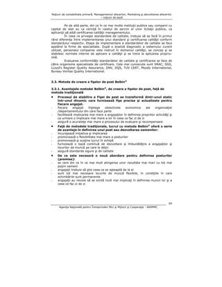 Noţiuni de contabilitate primară, Managementul afacerilor, Marketing şi dezvoltarea afacerilor
– noţiuni de bază

Pe de altă parte, din ce în ce mai multe instituţii publice sau companii cu
capital de stat au ca cerinţă în caietul de sarcini al unor licitaţii publice, ca
aplicanţii să aibă certificarea calităţii managementului.
În ceea ce priveşte standardele de calitate, trebuie să se facă în primul
rând diferenţa între implementarea unui standard şi certificarea calităţii conform
standardului respectiv. Etapa de implementare a standardelor de calitate se face
apelând la firme de specialitate. După o analiză diagnostic a sistemului curent
utilizat, personalul companiei este instruit în domeniul calităţii, se concep şi se
stabilesc normele interne de aplicare a calităţii şi se trece la aplicarea propriuzisă.
Evaluarea conformităţii standardelor de calitate şi certificarea se face de
către organisme specializate de certificare. Cele mai cunoscute sunt SRAC, SGS,
LLoyd’s Register Quality Assurance, DNV, DQS, TUV CERT, Moody International,
Bureau Veritas Quality International.
3.3. Metoda de creare a fişelor de post Belbin®
3.3.1. Avantajele metodei Belbin®, de creare a fişelor de post, faţă de
metoda tradiţională

•
-

•
-

•
-

Procesul de stabilire a Fişei de post se transformă dintr-unul static
într-unul dinamic care furnizează fişe precise şi actualizate pentru
fiecare angajat.
fiecare
angajat
înţelege
obiectivele
economice
ale
organizaţiei
/departamentului din care face parte
facilitează implicarea mai mare a angajaţilor în definirea propriilor activităţi şi
ca urmare o implicare mai mare a lor în ceea ce fac zi de zi
asigură o acurateţe mai mare a procesului de evaluare şi recompensare
Faţă de metodele tradiţionale, lucrul cu metoda Belbin® oferă o serie
de avantaje în definirea unui post sau dezvoltarea oamenilor:
încurajează iniţiativa şi implicarea
promovează o flexibilitate mai mare a posturilor
promovează şi susţine lucrul în echipă
furnizează o bază continuă de dezvoltare şi îmbunătăţire a angajaţilor şi
locurilor de muncă pe care le deţin
asigură standarde sigure şi de calitate
De ce este necesară o nouă abordare pentru definirea posturilor
(premise):
se cere din ce în ce mai mult atingerea unor rezultate mai mari cu tot mai
puţini oameni
angajaţii trebuie să ştie ceea ce se aşteaptă de la ei
sunt tot mai necesare locurile de muncă flexibile, în condiţiile în care
schimbările sunt permanente
angajaţii au nevoie să se simtă mult mai implicaţi în definirea muncii lor şi a
ceea ce fac zi de zi

69
Agenţia Naţională pentru Întreprinderi Mici şi Mijlocii şi Cooperaţie - ANIMMC

 