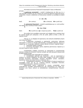 Noţiuni de contabilitate primară, Managementul afacerilor, Marketing şi dezvoltarea afacerilor
– noţiuni de bază

Activitatea economico-financiară funcţionează în baza următoarelor
principii:
1. gestiunea economică – constă în desfaşurarea de către ag. ec. a
unei activităţi rentabile care să-i asigure din veniturile obţinute acoperirea tuturor
cheltuielilor, inclusiv a dobânzilor şi rambursarea creditelor şi societăţile să obţină
profit.
V – Ch = Pb
Notă:

V = venituri;

Ch = cheltuieli;

Pb = profit brut

2. autonomia financiară – constă în posibilitatea ag. ec. ca din profitul
net realizat să-şi constituie fonduri proprii.
3.
Pb – Ip = Pnet
Notă :

Pb = profit brut ; Ip = impozit pe profit ;

Pnet = profit net

Din profitul brut societăţile comerciale sunt obligate să-şi constituie fond
de rezervă legală prin preluarea a 5% din profit, până la limita a 20% din
capitalul social.
Toţi ag. ec. au obligaţia să organizeze şi să conducă contabilitate proprie
care trebuie să sigure :
•
înregistrarea cronologică şi sistematică, prelucrarea, păstrarea
informaţiilor cu privire la situaţia patrimonială şi rezultatele obţinute, precum şi
relaţiile ag. ec. cu asociaţii, acţionarii, clienţii, băncile, furnizorii, organele fiscale.
•
exactitatea datelor contabile
•
furnizarea informaţiilor pentru stabilirea patrimoniului naţional şi a
execuţiei bugetului public naţional.
Contabilitatea unităţilor economice se organizează în compartimente
distincte conduse de directorul financiar-contabil sau altă persoană împuternicită
să aibă această funcţie.
Contabilitatea este organizată sub 2 aspecte :
1. contabilitatea generală sau financiară – care se organizează şi
conduce, cu caracter obligatoriu, de către toate unităţile şi care are ca obiectiv
principal furnizarea informaţiilor necesare activităţilor proprii, asociaţilor,
acţionarilor (stocuri de materii prime şi materiale, etc.)
2. contabilitatea de gestiune – se organizează în funcţie de specificul şi
necesităţile proprii ale ag. ec. urmărind costurile, rezultatele financiare,
rentabilitatea producţiilor, lucrărilor şi serviciilor.
Răspunderea pentru organizarea şi ţinerea contabilităţii revine
conducătorului societăţii (administratorului) sau ordonatorului de credite (ex.
directorul unui liceu), precum şi conducătorului compartimentului financiarcontabil.

7
Agenţia Naţională pentru Întreprinderi Mici şi Mijlocii şi Cooperaţie - ANIMMC

 