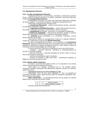 Noţiuni de contabilitate primară, Managementul afacerilor, Marketing şi dezvoltarea afacerilor
– noţiuni de bază

3.4. Management financiar
3.4.1. Ce este managementul financiar
Totalitatea principiilor, instrumentelor, metodelor şi obiectivelor specifice
firmei, urmărind eficienţa constituirii şi utilizării resurselor economico-financiare
reprezintă managementul financiar.
Managementul financiar are drept scop împlinirea obiectivelor esenţiale
ale firmei, respectiv: maximizarea profitului, creşterea şi dezvoltarea firmei.
Obiectivele managementului financiar sunt:
a. previziunea financiară – analiza şi prezentarea nevoilor, resurselor
şi rezultatelor financiare viitoare.
b. organizarea activităţii financiare – implică atât proceduri de lucru,
documente, informaţii şi persoane, cât şi structuri, fluxuri şi circuite.
c. coordonarea persoanelor, structurilor şi a activităţilor desfăşurate.
d.implicarea angajaţilor – eficientizarea metodelor utilizate în vederea
determinării personalului firmei pentru realizarea obiectivelor stabilite.
e. controlul asupra activităţilor şi a rezultatelor financiare, inclusiv
luarea măsurilor de corecţie.
Instrumentul utilizat de managementul financiar în vederea îndeplinirii
scopului şi a obiectivelor propuse este decizia financiară.
În cadrul managementului financiar, un rol deosebit îl are previziunea
financiară, deoarece această activitate are un pronunţat caracter anticipativ şi se
bazează pe experienţa şi intuiţia managerului financiar. Acest obiectiv trebuie să
anticipeze riscurile şi posibilităţile de a le face faţă.
În cadrul previziunii financiare se efectuează o serie de lucrări precum:
- bugetele – prezintă veniturile, cheltuielile şi profitul/pierderea pe
structuri şi pe total societate;
- planurile financiare – prezintă strategiile pe termen mediu şi lung şi
stau la baza deciziilor financiare;
- studiile de fezabilitate şi planul de afaceri;
- fluxurile de încasări şi plăţi (cash-flow) – planificarea încasărilor şi
plăţilor pe anumite perioade de timp.
3.4.2. Analiza ratelor financiare
În analiza economico-financiară a firmei un rol important îl are analiza
ratelor financiare pe baza situaţiilor financiare.
Dacă pentru un investitor previziunea are un rol esenţial, pentru
managerul societăţii importantă este planificarea acţiunilor viitoare prin folosirea
ratelor financiare.
Capacitatea firmei de a-şi onora obligaţiile în viitor
Capacitatea firmei de a-şi onora obligaţiile în viitor se bazează pe
lichiditatea societăţii, pentru determinarea căreia se utilizează următoarele rate:
rata curentă şi rata lichidă.
Rata curentă (Rc) - se utilizează pe termen scurt şi arată în ce măsură
datoriile pot fi acoperite de activele lichide.
Active curente
Pasive (datorii) curente
Activele curente sunt formate din:
Rc

=

72
Agenţia Naţională pentru Întreprinderi Mici şi Mijlocii şi Cooperaţie - ANIMMC

 