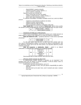 Noţiuni de contabilitate primară, Managementul afacerilor, Marketing şi dezvoltarea afacerilor
– noţiuni de bază

disponibilităţi în caserie şi bancă;
creanţe de încasat (clienţi, debitori,..);
stocuri (mărfuri, materiale,..).
Pasivele curente sunt formate din:
datorii comerciale (furnizori de plată);
creditori (credite bancare, creditori diverşi,..);
datorii către stat (impozite şi taxe).
În vederea îmbunătăţirii lichidităţii societăţii se pot lua o serie de măsuri
precum:
creşterea şi diversificarea numărului de clienţi;
scăderea sumelor împrumutate;
scăderea datoriilor faţă de clienţi;
plata la termenele scadente a obligaţiilor către stat.
Rata rapidă (Rr) - se mai numeşte şi testul acid; faţă de rata curentă,
din activele curente se scad stocurile, care sunt considerate cele mai puţin lichide.
Active curente - Stocuri
Rp
=
Pasive (datorii) curente
Finanţarea activităţii prin credite bancare
Determinarea posibilităţilor maxime de finanţare prin credite bancare se
poate realiza cu ajutorul ratei îndatorării şi a ratei de acoperire a dobânzilor.
Rata de îndatorare (Rî) – ponderea datoriilor în total active exprimată
procentual.
Datorii totale
Rî
=
x 100
Active totale
Cu cât acest raport este mai mic, cu atât riscul unor pierderi este mai
mic, ceea ce interesează pe creditori. Din punctul de vedere al proprietarilor, rata
de îndatorare trebuie să fie cât mai mare pentru a-şi dezvolta afacerile pe baza
creditului comercial.
Rata de acoperire a dobânzilor (Rad) – arată în ce măsură
cheltuielile cu dobânzile pot fi acoperite din profiturile societăţii.
Profit brut +
Cheltuieli cu
dobânzi
Rad =
x 100
Cheltuieli cu
dobânzi
Recomandat este ca acest indicator să fie cât mai mare.
Eficienţa utilizării activelor de către firmă
În determinarea utilizării eficiente a activelor un rol important îl are
echilibrul între cifra de afaceri şi activele societăţii. O cifră de afaceri mare nu
înseamnă întotdeauna un profit mare.
Există active care pot crea probleme, cum ar fi:
clienţii neîncasaţi la timp, care pot genera imposibilităţi de plată a
datoriilor;
stocurile vechi şi de valori mari, care în prezent pot avea o valoare
mai mică.

73
Agenţia Naţională pentru Întreprinderi Mici şi Mijlocii şi Cooperaţie - ANIMMC

 