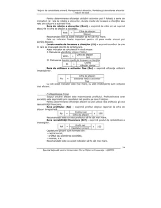 Noţiuni de contabilitate primară, Managementul afacerilor, Marketing şi dezvoltarea afacerilor
– noţiuni de bază

Pentru determinarea eficienţei utilizării activelor pot fi folosiţi o serie de
indicatori ca: rata de rotaţie a stocurilor, durata medie de încasare a clienţilor sau
rata de utilizare a activelor fixe.
Rata de rotaţie a stocurilor (Rrot) – exprimă de câte ori se cuprind
stocurile în cifra de afaceri a societăţii.
Cifra de afaceri
Rrot
=
Stocuri
Recomandat este ca acest indicator să fie cât mai mare.
Este un indicator foarte important pentru că prea multe stocuri pot
genera blocaje.
Durata medie de încasare a clienţilor (Di) – exprimă numărul de zile
în care se încasează clienţii de la facturare.
Acest indicator se calculează în două etape:
I. Calcularea vânzărilor zilnice (Vziln.)
Cifra de afaceri
Vziln.
=
365
II. Calcularea duratei medii de încasare a clienţilor
Clienţi
Di
=
Vânzări zilnice
Rata de utilizare a activelor fixe (Ru) – exprimă eficienţa utilizării
imobilizărilor.
Cifra de afaceri
Valoarea netă a activelor
fixe
Cu cât acest indicator este mai mare, cu atât imobilizările sunt utilizate
mai eficient.
Ru

=

Profitabilitatea firmei
Scopul oricărei afaceri este maximizarea profitului. Profitabilitatea unei
societăţi este exprimată prin rezultatul net pozitiv pe care îl obţine.
Pentru determinarea eficienţei afacerii se pot utiliza rata profitului şi rata
rentabilităţii financiare.
Rata profitului (Rp) – exprimă profitul obţinut raportat la cifra de
afaceri înregistrată.
Profitul net
Rp
=
x
100
Cifra de afaceri
Recomandabil este ca rata profitului să fie cât mai mare.
Rata rentabilităţii financiare (Rrf) – exprimă gradul de rentabilitate a
investiţiilor.
Profit net
Rrf
=
x 100
Capitaluri proprii
Capitalurile proprii sunt formate din:
- capital social,
- profitul sau pierderea societăţii,
- rezerve, s.a.
Recomandabil este ca acest indicator să fie cât mai mare.
74
Agenţia Naţională pentru Întreprinderi Mici şi Mijlocii şi Cooperaţie - ANIMMC

 
