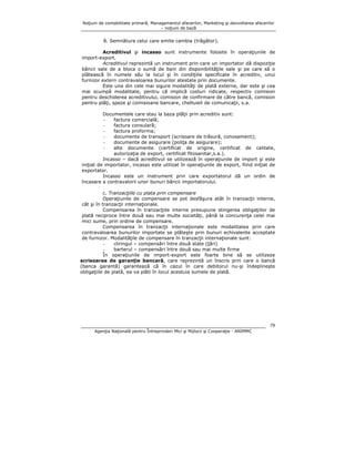 Noţiuni de contabilitate primară, Managementul afacerilor, Marketing şi dezvoltarea afacerilor
– noţiuni de bază

8. Semnătura celui care emite cambia (trăgător).
Acreditivul şi incasso sunt instrumente folosite în operaţiunile de
import-export.
Acreditivul reprezintă un instrument prin care un importator dă dispoziţie
băncii sale de a bloca o sumă de bani din disponibilităţile sale şi pe care să o
plătească în numele său la locul şi în condiţiile specificate în acreditiv, unui
furnizor extern contravaloarea bunurilor atestate prin documente.
Este una din cele mai sigure modalităţi de plată externe, dar este şi cea
mai scumpă modalitate, pentru că implică costuri ridicate, respectiv comision
pentru deschiderea acreditivului, comision de confirmare de către bancă, comision
pentru plăţi, speze şi comisioane bancare, cheltuieli de comunicaţii, s.a.
Documentele care stau la baza plăţii prin acreditiv sunt:
factura comercială;
factura consulară;
factura proforma;
documente de transport (scrisoare de trăsură, conosament);
documente de asigurare (poliţa de asigurare);
alte documente (certificat de origine, certificat de calitate,
autorizaţia de export, certificat fitosanitar,s.a.).
Incasso – dacă acreditivul se utilizează în operaţiunile de import şi este
iniţiat de importator, incasso este utilizat în operaţiunile de export, fiind iniţiat de
exportator.
Incasso este un instrument prin care exportatorul dă un ordin de
încasare a contravalorii unor bunuri băncii importatorului.
c. Tranzacţiile cu plata prin compensare
Operaţiunile de compensare se pot desfăşura atât în tranzacţii interne,
cât şi în tranzacţii internaţionale.
Compensarea în tranzacţiile interne presupune stingerea obligaţiilor de
plată reciproce între două sau mai multe societăţi, până la concurenţa celei mai
mici sume, prin ordine de compensare.
Compensarea în tranzacţii internaţionale este modalitatea prin care
contravaloarea bunurilor importate se plăteşte prin bunuri echivalente acceptate
de furnizor. Modalităţile de compensare în tranzacţii internaţionale sunt:
cliringul – compensări între două state (ţări)
barterul – compensări între două sau mai multe firme
În operaţiunile de import-export este foarte bine să se utilizeze
scrisoarea de garanţie bancară, care reprezintă un înscris prin care o bancă
(banca garantă) garantează că în cazul în care debitorul nu-şi îndeplineşte
obligaţiile de plată, ea va plăti în locul acestuia sumele de plată.

79
Agenţia Naţională pentru Întreprinderi Mici şi Mijlocii şi Cooperaţie - ANIMMC

 