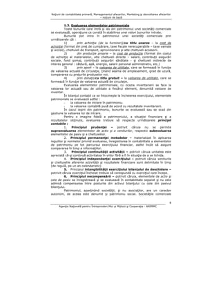 Noţiuni de contabilitate primară, Managementul afacerilor, Marketing şi dezvoltarea afacerilor
– noţiuni de bază

1.3. Evaluarea elementelor patrimoniale
Toate bunurile care intră şi ies din patrimoniul unei societăţi comerciale
se evaluează, operaţiune ce constă în stabilirea unei valori bunurilor intrate.
Bunurile pot intra în patrimoniul unei societăţi comerciale prin
următoarele căi :
1)
prin achiziţie (de la furnizori)/cu titlu oneros – la cost de
achiziţie (format din preţ de cumpărare, taxe fiscale nerecuperabile – taxe vamale
şi accize), cheltuieli de transport, aprovizionare şi alte cheltuieli accesorii.
2)
din producţie proprie – la cost de producţie (format din costul
de achiziţie al materialelor, alte cheltuieli directe – salarii, contribuţii asigurări
sociale, fond şomaj, contribuţii asigurări sănătate - şi cheltuieli indirecte de
interes general : căldură, apă, energie, salarii personal administrativ, etc.)
3)
prin aport – la valoarea de utilitate, care se formează în funcţie
de valoarea actuală de circulaţie, ţinând seama de amplasament, grad de uzură,
compararea cu preţurile produselor noi.
4)
prin donaţii/cu titlu gratuit – la valoarea de utilitate, care se
formează în funcţie de valoarea actuală de circulaţie.
Evaluarea elementelor patrimoniale, cu ocazia inventarierii se face la
valoarea lor actuală sau de utilitate a fiecărui element, denumită valoare de
inventar.
În bilanţul contabil ce se întocmeşte la încheierea exerciţiului, elementele
patrimoniale se evaluează astfel :
la valoarea de intrare în patrimoniu.
la valoarea contabilă pusă de acord cu rezultatele inventarierii.
În cazul ieşirii din patrimoniu, bunurile se evaluează sau se scad din
gestiune la valoarea lor de intrare.
Pentru o imagine fidelă a patrimoniului, a situaţiei financiare şi a
rezultatelor obţinute, evaluarea trebuie să respecte următoarele principii
contabile :
1.
Principiul prudenţei – potrivit căruia nu se permite
supraevaluarea elementelor de activ şi a veniturilor, respectiv subevaluarea
elementelor de pasiv şi a cheltuielilor.
2. Principiul permanenţei metodelor – materializat în aplicarea
regulilor şi normelor privind evaluarea, înregistrarea în contabilitate a elementelor
de patrimoniu pe tot parcursul exerciţiului financiar, astfel încât să asigure
compararea în timp a informaţiilor.
3.
Principiul continuităţii activităţii – potrivit căruia unitatea este
apreciată că-şi continuă activitatea în viitor fără a fi în situaţia de a se lichida.
4. Principiul independenţei exerciţiului – potrivit căruia veniturile
şi cheltuielile aferente activităţii şi rezultatele financiare sunt delimitate în timp
(de regulă, pe un an calendaristic)
5. Principiul intangibilităţii exerciţiului bilanţului de deschidere –
potrivit căruia exerciţiul încheiat trebuie să corespundă cu exerciţiul care începe.
6. Principiul necompensării – potrivit căruia, elementele de activ şi
cele de pasiv se înregistrează şi se evaluează în contabilitate separat şi nu este
admisă compensarea între posturile din activul bilanţului cu cele din pasivul
bilanţului.
Patrimoniul, aparţinând societăţii, şi nu asociaţilor, are un caracter
autonom, de aceea este denumit şi patrimoniu social. Societăţile comerciale
8
Agenţia Naţională pentru Întreprinderi Mici şi Mijlocii şi Cooperaţie - ANIMMC

 