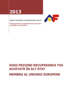 2013
AGENŢIA NAŢIONALĂ DE ADMINISTRARE FISCALĂ
Direcţia generală de metodologii fiscale, îndrumare
şi asistenţă a contribuabililor
GHID PRIVIND RECUPERAREA TVA
ACHITATĂ ÎN ALT STAT
MEMBRU AL UNIUNII EUROPENE
 