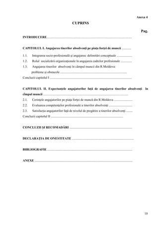 Anexa 4
CUPRINS
Pag.
INTRODUCERE..........................................................................................................
CAPITOLUL I. Angajarea tinerilor absolvenţi pe piaţa forţei de muncă ............
1.1. Integrarea socio-profesională şi angajarea: delimitări conceptuale ...................
1.2. Rolul socializării organizaţionale în angajarea cadrelor profesionale ..............
1.3. Angajarea tinerilor absolvenţi în câmpul muncii din R.Moldova:
probleme şi obstacole ...................................................................................
Concluzii capitolul I ......................................................................................................
CAPITOLUL II. Expectanţele angajatorilor faţă de angajarea tinerilor absolvenţi în
cîmpul muncii ..........................................................................................................
2.1. Cerinţele angajatorilor pe piaţa forţei de muncă din R.Moldova .......................
2.2. Evaluarea competenţelor profesionale a tinerilor absolvenţi .............................
2.3. Satisfacţia angajatorilor faţă de nivelul de pregătire a tinerilor absolvenţi ........
Concluzii capitolul II ..........................................................................................
CONCLUZII ŞI RECOMADĂRI ..............................................................................
DECLARAŢIA DE ONESTITATE .............................................................................
BIBLIOGRAFIE ..........................................................................................................
ANEXE ..........................................................................................................................
10
 
