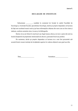 11
Anexa 5.
DECLARAŢIE DE ONESTITATE
Subsemnata ________, candidat la examenul de licenţă în cadrul Facultăţii de
Sociologie şi Asistenţă Socială, specialitatea Sociologie, declar pe proprie răspundere că lucrarea
de faţă este rezultatul muncii mele şi pe baza informaţiilor obţinute din surse care au fost citate şi
indicate, conform normelor etice, în note şi în bibliografie.
Declar că nu am folosit în mod tacit sau ilegal munca altora şi că nici o parte din teză nu
încalcă drepturile de proprietate intelectuală ale altcuiva, persoană fizică sau juridică.
De asemenea, declar pe proprie răspundere că lucrarea nu a mai fost prezentată sub
această formă vreunei instituţii de învăţământ superior în vederea obţinerii unui grad sau titlu.
Data_________________ Semnătura ________________
 