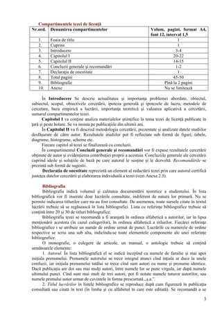 Compartimentele tezei de licenţă
Nr.ord. Denumirea compartimentelor Volum, pagini, format A4,
font 12, interval 1,5
1. Foaia de titlu 1
2. Cuprins 1
3. Introducere 3-4
4. Capitolul I 20-22
5. Capitolul II 14-15
6. Concluzii generale şi recomandări 1-2
7. Declaraţia de onestitate 1
8. Total pagini 45-50
9. Bibliografie Pînă la 2 pagini
10. Anexe Nu se limitează
În Introducere Se descrie actualitatea şi importanţa problemei abordate, obiectul,
subiectul, scopul, obiectivele cercetării, ipoteza generală şi ipotezele de lucru, metodele de
cercetare, baza empirică a lucrării, importanţa teoretică şi valoarea aplicativă a cercetării,
sumarul compartimentelor tezei.
Capitolul I va conţine analiza materialelor ştiinţifice la tema tezei de licenţă publicate în
ţară şi peste hotare. Se va insista pe publicaţiile din ultimii ani.
În Capitolul II va fi descrisă metodologia cercetării, prezentate şi analizate datele studiilor
desfăşurate de către autor. Rezultatele studiilor pot fi reflectate sub formă de figuri, tabele,
diagrame, histograme, scheme etc.
Fiecare capitol al tezei se finalizează cu concluzii.
În compartimentul Concluzii generale şi recomandări vor fi expuse rezultatele cercetării
obţinute de autor şi evidenţierea contribuţiei proprii a acestuia. Concluziile generale ale cercetării
cuprind ideile şi soluţiile de bază pe care autorul le susţine şi le dezvoltă. Recomandările se
prezintă sub formă de sugestii.
Declaraţia de onestitate reprezintă un element al redactării tezei prin care autorul certifică
justeţea datelor cercetării şi elaborarea individuală a tezei (vezi Anexa 2.5).
Bibliografia
Bibliografia indică volumul şi calitatea documentării teoretice a studentului. În lista
bibliografică vor fi inserate doar lucrările consultate, indiferent de natura lor primară. Nu se
permite indicarea titlurilor care nu au fost consultate. De asemenea, toate sursele citate în textul
lucrării trebuie să se regăsească în lista bibliografiei. Lista cu referinţe bibliografice trebuie să
conţină între 20 şi 30 de titluri bibliografice.
Bibliografia tezei se recomandă a fi aranjată în ordinea alfabetică a autorilor, iar în lipsa
menţionării acestora (în cazul culegerilor), în ordinea alfabetică a titlurilor. Fiecărei referinţe
bibliografice i se atribuie un număr de ordine urmat de punct. Lucrările cu numerele de ordine
respective se scriu una sub alta, indicîndu-se toate elementele componente ale unei referinţe
bibliografice.
O monografie, o culegere de articole, un manual, o antologie trebuie să conţină
următoarele elemente:
1. Autorul. În lista bibliografică el se indică începînd cu numele de familie şi mai apoi
iniţiala prenumelui. Prenumele autorului se trece integral atunci cînd inţiala ar duce la unele
confuzii, iar iniţiala prenumelui tatălui se trece cînd sunt autori cu nume şi prenume identice.
Dacă publicaţia are doi sau mai mulţi autori, între numele lor se pune virgula, iar după numele
ultimului punct. Cînd sunt mai mult de trei autori, pot fi notate numele tuturor autorilor, sau
numele primului autor urmat de cuvintele în forma prescurtată „ş.a.”.
2. Titlul lucrărilor în listele bibliografice se reproduce după cum figurează în publicaţia
consultată sau citată în text (în limba şi cu alfabetul în care este editată). Se recomandă a se
3
 