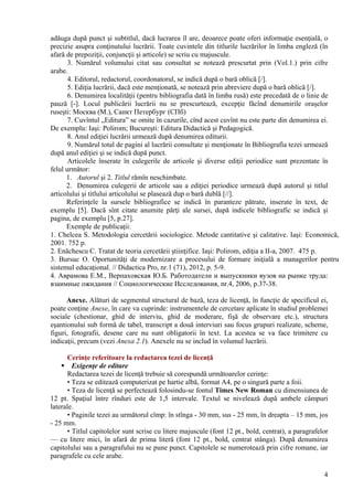 adăuga după punct şi subtitlul, dacă lucrarea îl are, deoarece poate oferi informaţie esenţială, o
precizie asupra conţinutului lucrării. Toate cuvintele din titlurile lucrărilor în limba engleză (în
afară de prepoziţii, conjuncţii şi articole) se scriu cu majuscule.
3. Numărul volumului citat sau consultat se notează prescurtat prin (Vol.1.) prin cifre
arabe.
4. Editorul, redactorul, coordonatorul, se indică după o bară oblică [/].
5. Ediţia lucrării, dacă este menţionată, se notează prin abreviere după o bară oblică [/].
6. Denumirea localităţii (pentru bibliografia dată în limba rusă) este precedată de o linie de
pauză [-]. Locul publicării lucrării nu se prescurtează, excepţie făcînd denumirile oraşelor
ruseşti: Москва (М.), Санкт Петербург (СПб)
7. Cuvîntul „Editura” se omite în cazurile, cînd acest cuvînt nu este parte din denumirea ei.
De exemplu: Iaşi: Polirom; Bucureşti: Editura Didactică şi Pedagogică.
8. Anul ediţiei lucrării urmează după denumirea editurii.
9. Numărul total de pagini al lucrării consultate şi menţionate în Bibliografia tezei urmează
după anul ediţiei şi se indică după punct.
Articolele înserate în culegerile de articole şi diverse ediţii periodice sunt prezentate în
felul următor:
1. Autorul şi 2. Titlul rămîn neschimbate.
2. Denumirea culegerii de articole sau a ediţiei periodice urmează după autorul şi titlul
articolului şi titlului articolului se plasează dup o bară dublă [//].
Referinţele la sursele bibliografice se indică în paranteze pătrate, inserate în text, de
exemplu [5]. Dacă sînt citate anumite părţi ale sursei, după indicele bibliografic se indică şi
pagina, de exemplu [5, p.27].
Exemple de publicaţii:
1. Chelcea S. Metodologia cercetării sociologice. Metode cantitative şi calitative. Iaşi: Economică,
2001. 752 p.
2. Enăchescu C. Tratat de teoria cercetării ştiinţifice. Iaşi: Polirom, ediţia a II-a, 2007. 475 p.
3. Bursuc O. Oportunităţi de modernizare a procesului de formare iniţială a managerilor pentru
sistemul educaţional. // Didactica Pro, nr.1 (71), 2012, p. 5-9.
4. Аврамова Е.М., Верпаховская Ю.Б. Работодатели и выпускники вузов на рынке труда:
взаимные ожидания // Социологические Исследования, nr.4, 2006, p.37-38.
Anexe. Alături de segmentul structural de bază, teza de licenţă, în funcţie de specificul ei,
poate conţine Anexe, în care va cuprinde: instrumentele de cercetare aplicate în studiul problemei
sociale (chestionar, ghid de interviu, ghid de moderare, fişă de observare etc.), structura
eşantionului sub formă de tabel, transcript a două interviuri sau focus grupuri realizate, scheme,
figuri, fotografii, desene care nu sunt obligatorii în text. La acestea se va face trimitere cu
indicaţii, precum (vezi Anexa 2.1). Anexele nu se includ în volumul lucrării.
Cerinţe referitoare la redactarea tezei de licenţă
 Exigenţe de editare
Redactarea tezei de licenţă trebuie să corespundă următoarelor cerinţe:
• Teza se editează computerizat pe hartie albă, format A4, pe o singură parte a foii.
• Teza de licenţă se perfectează folosindu-se fontul Times New Roman cu dimensiunea de
12 pt. Spaţiul între rînduri este de 1,5 intervale. Textul se nivelează după ambele câmpuri
laterale.
• Paginile tezei au următorul cîmp: în stînga - 30 mm, sus - 25 mm, în dreapta – 15 mm, jos
- 25 mm.
• Titlul capitolelor sunt scrise cu litere majuscule (font 12 pt., bold, centrat), a paragrafelor
— cu litere mici, în afară de prima literă (font 12 pt., bold, centrat stânga). După denumirea
capitolului sau a paragrafului nu se pune punct. Capitolele se numerotează prin cifre romane, iar
paragrafele cu cele arabe.
4
 
