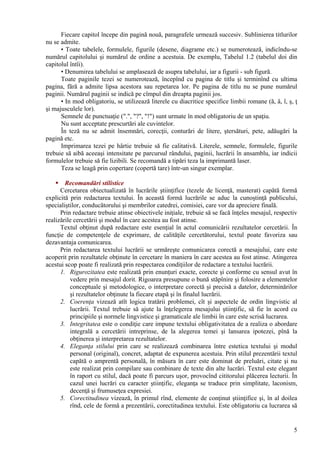 Fiecare capitol începe din pagină nouă, paragrafele urmează succesiv. Sublinierea titlurilor
nu se admite.
• Toate tabelele, formulele, figurile (desene, diagrame etc.) se numerotează, indicîndu-se
numărul capitolului şi numărul de ordine a acestuia. De exemplu, Tabelul 1.2 (tabelul doi din
capitolul întîi).
• Denumirea tabelului se amplasează de asupra tabelului, iar a figurii - sub figură.
Toate paginile tezei se numerotează, începînd cu pagina de titlu şi terminînd cu ultima
pagina, fără a admite lipsa acestora sau repetarea lor. Pe pagina de titlu nu se pune numărul
paginii. Numărul paginii se indică pe cîmpul din dreapta paginii jos.
• In mod obligatoriu, se utilizează literele cu diacritice specifice limbii romane (ă, â, î, ş, ţ
şi majusculele lor).
Semnele de punctuaţie (".", "?", "!") sunt urmate în mod obligatoriu de un spaţiu.
Nu sunt acceptate prescurtări ale cuvintelor.
În teză nu se admit însemnări, corecţii, conturări de litere, ştersături, pete, adăugări la
pagină etc.
Imprimarea tezei pe hârtie trebuie să fie calitativă. Literele, semnele, formulele, figurile
trebuie să aibă aceeaşi intensitate pe parcursul rândului, paginii, lucrării în ansamblu, iar indicii
formulelor trebuie să fie lizibili. Se recomandă a tipări teza la imprimantă laser.
Teza se leagă prin copertare (copertă tare) într-un singur exemplar.
 Recomandări stilistice
Cercetarea obiectualizată în lucrările ştiinţifice (tezele de licenţă, masterat) capătă formă
explicită prin redactarea textului. În această formă lucrările se aduc la cunoştinţă publicului,
specialiştilor, conducătorului şi membrilor catedrei, comisiei, care vor da apreciere finală.
Prin redactare trebuie atinse obiectivele iniţiale, trebuie să se facă înţeles mesajul, respectiv
realizările cercetării şi modul în care acestea au fost atinse.
Textul obţinut după redactare este esenţial în actul comunicării rezultatelor cercetării. În
funcţie de competenţele de exprimare, de calităţile cercetătorului, textul poate favoriza sau
dezavantaja comunicarea.
Prin redactarea textului lucrării se urmăreşte comunicarea corectă a mesajului, care este
acoperit prin rezultatele obţinute în cercetare în maniera în care acestea au fost atinse. Atingerea
acestui scop poate fi realizată prin respectarea condiţiilor de redactare a textului lucrării.
1. Rigurozitatea este realizată prin enunţuri exacte, corecte şi conforme cu sensul avut în
vedere prin mesajul dorit. Rigoarea presupune o bună stăpînire şi folosire a elementelor
conceptuale şi metodologice, o interpretare corectă şi precisă a datelor, determinărilor
şi rezultatelor obţinute la fiecare etapă şi în finalul lucrării.
2. Coerenţa vizează atît logica tratării problemei, cît şi aspectele de ordin lingvistic al
lucrării. Textul trebuie să ajute la înţelegerea mesajului ştiinţific, să fie în acord cu
principiile şi normele lingvistice şi gramaticale ale limbii în care este scrisă lucrarea.
3. Integritatea este o condiţie care impune textului obligativitatea de a realiza o abordare
integrală a cercetării intreprinse, de la alegerea temei şi lansarea ipotezei, pînă la
obţinerea şi interpretarea rezultatelor.
4. Eleganţa stilului prin care se realizează combinarea între estetica textului şi modul
personal (original), concret, adaptat de expunerea acestuia. Prin stilul prezentării textul
capătă o amprentă personală, în măsura în care este dominat de preluări, citate şi nu
este realizat prin compilare sau combinare de texte din alte lucrări. Textul este elegant
în raport cu stilul, dacă poate fi parcurs uşor, provocînd cititorului plăcerea lecturii. În
cazul unei lucrări cu caracter ştiinţific, eleganţa se traduce prin simplitate, laconism,
decenţă şi frumuseţea expresiei.
5. Corectitudinea vizează, în primul rînd, elemente de conţinut ştiinţifice şi, în al doilea
rînd, cele de formă a prezentării, corectitudinea textului. Este obligatoriu ca lucrarea să
5
 