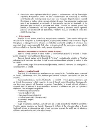 6. Onestitatea este complementară stilului, apărînd ca o dimensiune a eticii şi deontologiei
cercetării. Cercetătorul trebuie să aibă descernămîntul să sublinieze în domeniu
contribuţiile celor mai importanţi autori care s-au preocupat de problematica studiată.
Onestitatea se traduce printr-o corectă trimitere la surse. Este recomandat ca elementele
proprii ale demersului, argumentele şi interpretările, precum şi rezultatele să fie
prezentate prin recursul la persoana întîi plural. Formele cu caracter pozitiv (s-a
realizat, s-a demonstrat, s-au adus argumente), precum şi invocarea directă a propriei
persoane (eu am realizat, am demonstrat, cercetarea mea, eu consider, în opinia mea
etc.) trebuie evitate.
 Exigenţe etice
Teza de licenţă trebuie să reflecte integral munca autorului. Toate sursele bibliografice
utilizate vor fi menţionate în lista bibliografică, în caz contrar, studentul va fi învinuit de plagiat.
Prin plagiat se înţelege însuşirea integrală sau parţială a unei lucrări ştiinţifice de altcineva, fiind
prezentată drept creaţie personală, fără a face referinţă autorul. De asemenea, nu este admisă
utilizarea tabelelor şi figurilor, fără a indica autorul originalului.
Procedura de admitere la susţinerea tezelor de licenţă
Teza de licenţă semnată de către student şi conducătorul ştiinţific se prezintă la catedră
pentru înregistrare cu o lună înainte de susţinere.
Teza de licenţă trebuie să fie însoţită de "Avizul" conducătorului ştiinţific şi "Graficul
calendaristic de executare a tezei de licenţă" semnat de conducătorul ştiinţific şi student şi şeful
de catedră.
Şeful catedrei, după analiza materialelor prezentate, semnează admiterea sau respingerea la
susţinerea tezei de licenţă.
Susţinerea tezei de licenţă
Tezele de licenţă admise spre susţinere sunt prezentate în faţa Comisiilor pentru examenul
de licenţă, componenţa căreia este aprobată prin ordinul rectorului Universităţii de Stat din
Moldova.
Susţinerea lucrării este publică. Studentului i se oferă 10 - 15 min. pentru prezentarea tezei
de licenţă. Comunicarea verbală cu privire la teza de licenţă poate fi însoţită de ilustrarea celor
mai importante aspecte sub formă de prezentare Power-Point. În scopul utilizării eficiente a
timpului rezervat prezentării, se recomandă ca studentul să elaboreze un plan de expunere a
raportului, care ar conţine date privind:
• tema tezei şi actualitatea ei;
• scopul şi obiectivele;
• baza teoretico-metodologică;
• rezultatele cercetării (date concrete);
• contribuţia proprie;
• încheiere.
După prezentarea raportului, autorul tezei de licenţă răspunde la întrebările membrilor
Comisiei pentru examenul de licenţă. Răspunsurile trebuie să fie relevante, clare şi logice.
Studentul trebuie să demonstreze atât o bună pregătire generală la profil, cat şi stăpânirea
calificată a domeniului tematic al tezei de licenţă.
6
 