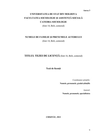 Anexa 3
UNIVERSITATEA DE STAT DIN MOLDOVA
FACULTATEA SOCIOLOGIE ŞI ASISTENŢĂ SOCIALĂ
CATEDRA SOCIOLOGIE
(font 14, Bolt, centered)
NUMELE DE FAMILIE ŞI PRENUMELE AUTORULUI
(font 14, Bolt, centered)
TITLUL TEZEI DE LICENŢĂ (font 16, Bolt, centered)
Teză de licenţă
Coordonator ştiinţific:
Numele, prenumele, gradul ştiinţific
Autorul:
Numele, prenumele, specialitatea
CHIŞINĂU, 2012
9
 