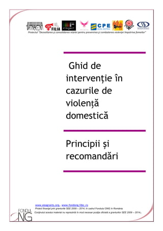 Proiectul "Dezvoltarea şi consolidarea rețelei pentru prevenirea şi combaterea violenţei împotriva femeilor"
www.eeagrants.org, www.fondong.fdsc.ro
Proiect finanţat prin granturile SEE 2009 – 2014, în cadrul Fondului ONG în România.
Conţinutul acestui material nu reprezintă în mod necesar poziţia oficială a granturilor SEE 2009 – 2014.
Ghid de
intervenţie în
cazurile de
violență
domestică
Principii şi
recomandări
 