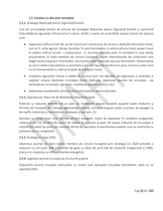 Pag 10 din 100
1.5. Corelare cu alte acte normative
1.5.1. Strategia Națională pentru Siguranță Rutieră
Una din principalele direcții de acțiune ale Strategiei Naționale pentru Siguranță Rutieră o reprezintă
îmbunătățirea siguranței infrastructurii rutiere. Astfel, o parte din prioritățile acestei direcții de acțiune
sunt:
 Separarea traficului lent de cel de tranzit prin construirea de drumuri dedicate vehiculelor lente,
cum ar fi: utilaj agricol, căruţe, biciclete. În cazul bicicletelor, în afara traficului local, poate fi avut
în vedere traficul turistic – cicloturismul - în anumite sectoare pilot, în condiţiile în care există,
actualmente, în state membre ale Uniunii Europene, reţele internaţionale de cicloturism care
leagă marile oraşe prin intermediul „drumurilor verzi” dedicate exclusiv bicicletelor. Deasemenea
se are în vedere dezvoltarea cu prioritate a tuturor tipurilor de drumuri verzi, inclusiv a celor care
nu se intersectează cu căile principale de transport rutier;
 creşterea siguranței rutiere a rețelei de drumuri prin noi abordări de organizare și amenjare a
spaţiilor urbane destinate circulaţiei (benzi dedicate, separarea tipurilor de circulaţie - pe
verticală sau orizontală, signalistic, mobilarea spaţiilor publice, etc).
 elaborarea standardelor privind construcția pistelor pentru biciclete.
1.5.2. Operațional: Planurile de Mobilitate Urbană Durabilă
Politicile şi măsurile definite într-un plan de mobilitate urbană durabilă acoperă toate modurile şi
formele de transport din întreaga aglomeraţie urbană, inclusiv transport public şi privat, de pasageri şi
de marfă, motorizat şi nemotorizat, deplasare şi parcare. [1]
Bicicleta nu emite noxe, este cel mai eficient energetic mijloc de deplasare în condițiile congestiilor
urbane și cel mai eficient din punct de vedere al spațiului ocupat. De aceea, măsurile de încurajare a
utilizării bicicletei fac parte din soluțiile oferite de specialiști în planificarea orașelor care se confruntă cu
poluarea sau cu congestiile.
1.5.3. Strategia Europa 2020
Obiectivul asumat de către statele membre ale Uniunii Europene prin Strategia EU 2020 prevede o
reducere cu cel puțin 20% a emisiilor de gaze cu efect de seră față de nivelurile înregistrate în 1990,
precum și creșterea cu 20% a eficienței energetice.
1.5.4. Legislația privind circulația pe drumurile publice
Dispozițiile privind circulația vehiculelor cu motor sunt aplicabile circulației bicicletelor, dacă nu se
specifică altfel.
 