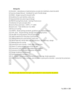 Pag 100 din 100
Bibliografie
[1] Orientări – dezvoltarea şi implementarea unui plan de mobilitate urbană durabilă
[2] Sustrans Design Manual - Handbook for cycle-friendly design
[3] CROW – Design manual for bicycle traffic
[4] Guidelines for cycle facilities urban area
[5] Separated bike lane planning and design
[6] PRESTO Cycling Policy Guide - Cycling Infrastructure
[7] Collection of cycle concepts 2012
[8] Contra-flow cycle lanes – CERTU n°7 -2003
[9] Cycle Lane – Town & Bike (ian-mar 2002)
[10] Focus on cycling
[11] SFMTA – Bicyle parking standards, guidelines and recomandations
[12] VTPI, 2015. - Bicycle Parking, Storage and Changing Facilities
[13] AP-G88-14 Cycling Aspects of Austroads Guides
[14] 2005 Guidelines for interurban cycle facilities
[15] 2008 guidelines for cycle facilities urban area
[16] White Paper #2: Winter Bike Lane Maintenance - alta planning + design
[17] Making space for cycling
[18] Intersection and crossing – Traffic-light intersections
[19] Sheet n°5 cycles and give-way at the red light
[20] Intersection and crossing – Roundabout intersections
[21] Evolution of the Protected Intersection ALTA-2015
[22] Design Guidelines for Bikeways
[23] Cycling and public transport
[24] 11 – Presto – Infrastructure / intersection and crossings. Grade separation
[25] STAS 10144/3-91- Străzi, trotuare, alei de pietoni si piste pentru biciclete – prescriptii de proiectare
[26]
[27]
[28]
* de refacut toate desenele (marcajele suprainaltarilor in zona trecerilor de pietoni)
 