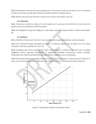 Pag 12 din 100
2.3.3. Directitatea în termeni de timp se asigură prin minimizarea numărului de opriri și prin minimizarea
numărului de străzi pe unde este interzisă circulația bicicletei în ambele sensuri.
2.3.4. Numărul de opriri per kilometru trebuie sa fie cuprins între 0,40 și 1,56. [3]
2.4. Coeziunea
2.4.1. Coeziunea se referă la măsura în care traseele pot fi parcurse pe bicicletă de la orice punct de
plecare, către orice destinație, fără întrerupere.
2.4.2. Este obligatorie asigurarea legăturii cu alte rețele, stații de transport public și noduri intermodale.
[6]
2.5. Confortul
2.5.1. Confortul infrastructurii face din mersul pe bicicletă o experiență plăcută, calmă și relaxată .
2.5.2. Este interzisă finisarea suprafeței de rulare cu materiale rugoase sau tip dală. Nu se vor utiliza
marcaje în relief pe suprafața de rulare. [6]
2.5.3. Scurgerea apei de pe suprafața de rulare a bicicletelor și a traficului motorizat este o condiție
obligatorie pentru siguranța utilizatorilor și asigurarea viabilității infrastructurii pentru biciclete.
Proiectarea sau întreținerea deficitară cauzează vibrații neplăcute, șocuri și obstacole.
2.5.4. Proiectarea trebuie sa prevadă utilizarea traseelor pentru biciclete la o viteză de minim 30km/h, în
cazul unei rute principale, și la o viteză de minim 20 km/h pentru o rută de acces locală. (Figura 5)
Figura 5. Proiectarea curbelor în funcție de viteză
 