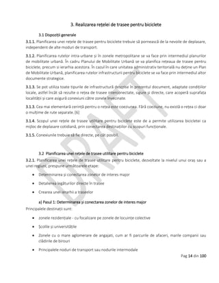 Pag 14 din 100
3. Realizarea rețelei de trasee pentru biciclete
3.1 Dispoziții generale
3.1.1. Planificarea unei rețele de trasee pentru biciclete trebuie să pornească de la nevoile de deplasare,
independent de alte moduri de transport.
3.1.2. Planificarea rutelor intra-urbane și în zonele metropolitane se va face prin intermediul planurilor
de mobilitate urbană. În cadru Planului de Mobilitate Urbană se va planifica rețeaua de trasee pentru
biciclete, precum si ierarhia acestora. În cazul în care unitatea administrativ teritorială nu deține un Plan
de Mobilitate Urbană, planificarea rutelor infrastructurii pentru biciclete se va face prin intermediul altor
documente strategice.
3.1.3. Se pot utiliza toate tipurile de infrastructură descrise în prezentul document, adaptate condițiilor
locale, astfel încât să rezulte o rețea de trasee interconectate, sigure și directe, care acoperă suprafața
localității și care asigură conexiuni către zonele învecinate.
3.1.3. Cea mai elementară cerință pentru o rețea este coeziunea. Fără coeziune, nu există o rețea ci doar
o mulțime de rute separate.[6]
3.1.4. Scopul unei rețele de trasee utilitare pentru biciclete este de a permite utilizarea bicicletei ca
mijloc de deplasare cotidiană, prin conectarea destinațiilor cu scopuri funcționale.
3.1.5. Conexiunile trebuie să fie directe, pe cât posibil.
3.2 Planificarea unei rețele de trasee utilitare pentru biciclete
3.2.1. Planificarea unei rețele de trasee utilitare pentru biciclete, dezvoltate la nivelul unui oraș sau a
unei regiuni, prespune următoarele etape:
 Determinarea și conectarea zonelor de interes major
 Detalierea legăturilor directe în trasee
 Crearea unei ierarhii a traseelor
a) Pasul 1: Determinarea și conectarea zonelor de interes major
Principalele destinații sunt:
 zonele rezidențiale - cu focalizare pe zonele de locuințe colective
 Școlile și universitățile
 Zonele cu o mare aglomerare de angajati, cum ar fi parcurile de afaceri, marile companii sau
clădirile de birouri
 Principalele noduri de transport sau nodurile intermodale
 