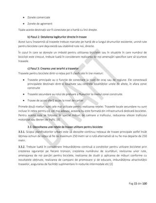 Pag 15 din 100
 Zonele comerciale
 Zonele de agrement
Toate aceste destinații vor fi conectate pe o hartă cu linii drepte.
b) Pasul 2: Detalierea legăturilor directe în trasee
Acest lucru înseamnă că traseele trebuie marcate pe hartă de-a lungul drumurilor existente, unind rute
pentru biciclete care deja există sau stabilind rute noi, directe.
În cazul în care se dorește un imbold pentru utilizarea bicicletei sau în situațiile în care numărul de
bicicliști este crescut, trebuie luată în considerare realizarea de noi amenajări specifice care să scurteze
traseele.
c) Pasul 3: Crearea unei ierarhii a traseelor
Traseele pentru biciclete dintr-o rețea pot fi clasificate în trei niveluri:
 Traseele principale au o funcție de conectare la nivel de oraș sau de regiune. Ele conectează
principalele destinatii dintr-o localitate sau centrele localităților unele de altele, în afara zonei
construite
 Traseele secundare au rolul de preluare a fluxurilor la nivelul zonei construite.
 Trasee de acces oferă acces la nivel de cartier
Primele două niveluri sunt cele mai utilizate pentru realizarea rețelei. Traseele locale secundare nu sunt
incluse în rețea pentru că, cel mai adesea, aceasta nu este formată din infrastructură dedicată bicicletei.
Pentru aceste rute se folosesc în special măsuri de calmare a traficului, reducerea vitezei traficului
motorizat sau devieri de trafic. [6]
3.3. Dezvoltarea unei rețele de trasee utilitare pentru biciclete
3.3.1. Scopul planificatorilor urbani este să dezvolte continuu rețeaua de trasee principale astfel încât
lățimea ochiuri de rețea să fie de maximum 250 metri iar o rută alternativă să nu fie mai departe de 250
metri.
3.3.2. Trebuie luată în considerare îmbunătățirea continuă a condițiilor pentru utilizare bicicletei prin
creșterea siguranței pe fiecare tronson, creșterea numărului de scurtături, revizuirea unor rute,
amenajarea de noi parcări pentru biciclete, realizarea de studii și aplicarea de măsuri conforme cu
rezultatele obținute, realizarea de campanii de promovare și de educare, imbunătățirea atractivitățiii
traseelor, asigurarea de facilități suplimentare în nodurile intermodale etc [2]
 