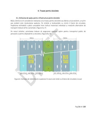 Pag 16 din 100
4. Trasee pentru biciclete
4.1. Atribuirea de spațiu pentru infrastructura pentru biciclete
4.1.1. Când se ia în considerare realizarea unui traseu pentru biciclete sau lățirea unuia existent, un prim
pas evident este recalcularea spațiului. Pe străzile și bulevardele cu minim 4 benzi de circulație,
împărțirea echitabilă a părții carosabile între traficul motorizat individual și modurile alternative de
transport trebuie să fie o prioritate. (Figura 6 și 7)
Pe restul străzilor, prioritatea trebuie să asigurarea spațiului optim pentru transportul public de
persoane și pentru deplasările cu bicicleta. (Figura 8 și 9)
Figura 6. Exemplu de redistribuire a spațiului în cazul unei străzi cu 6 benzi de circulație și scuar
 