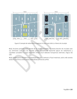 Pag 18 din 100
Figura 9. Exemple de redistribuire a spațiului în cazul unei străzi cu 4 benzi de circulație
4.1.2. Anularea parcărilor auto laterale de pe partea carosabilă, îngustarea benzilor de circulație auto
sau eliminarea unui sens de circulație pentru autovehicule reprezintă opțiuni de redistribuire a
suprafeței carosabile în scopul dezvoltării infrastructurii dedicate transportului alternativ. (Figura 10)
[10]
4.1.3. Pistele pentru biciclete se proiectează între fluxul pietonal și fluxul motorizat, acolo unde acestea
există. În acest fel se evită crearea artificială de puncte de conflict.
 