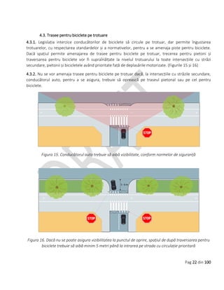 Pag 22 din 100
4.3. Trasee pentru biciclete pe trotuare
4.3.1. Legislația interzice conducătorilor de biciclete să circule pe trotuar, dar permite îngustarea
trotuarelor, cu respectarea standardelor și a normativelor, pentru a se amenaja piste pentru biciclete.
Dacă spațiul permite amenajarea de trasee pentru biciclete pe trotuar, trecerea pentru pietoni și
traversarea pentru biciclete vor fi supraînălțate la nivelul trotuarului la toate intersecțiile cu străzi
secundare, pietonii și bicicletele având prioritate față de deplasările motorizate. (Figurile 15 și 16)
4.3.2. Nu se vor amenaja trasee pentru biciclete pe trotuar dacă, la intersecțiile cu străzile secundare,
conducătorul auto, pentru a se asigura, trebuie să oprească pe traseul pietonal sau pe cel pentru
biciclete.
Figura 15. Conducătorul auto trebuie să aibă vizibilitate, conform normelor de siguranță
Figura 16. Dacă nu se poate asigura vizibilitatea la punctul de oprire, spațiul de după traversarea pentru
biciclete trebuie să aibă minim 5 metri până la intrarea pe strada cu circulație prioritară
 