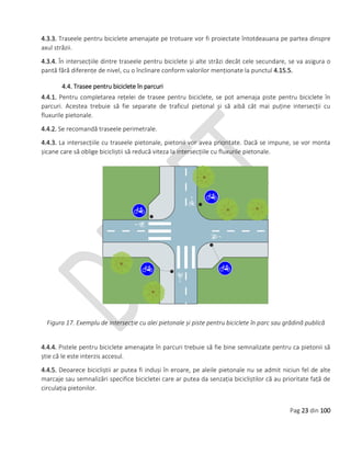 Pag 23 din 100
4.3.3. Traseele pentru biciclete amenajate pe trotuare vor fi proiectate întotdeauana pe partea dinspre
axul străzii.
4.3.4. În intersecțiile dintre traseele pentru biciclete și alte străzi decât cele secundare, se va asigura o
pantă fără diferențe de nivel, cu o înclinare conform valorilor menționate la punctul 4.15.5.
4.4. Trasee pentru biciclete în parcuri
4.4.1. Pentru completarea rețelei de trasee pentru biciclete, se pot amenaja piste pentru biciclete în
parcuri. Acestea trebuie să fie separate de traficul pietonal și să aibă cât mai puține intersecții cu
fluxurile pietonale.
4.4.2. Se recomandă traseele perimetrale.
4.4.3. La intersecțiile cu traseele pietonale, pietonii vor avea prioritate. Dacă se impune, se vor monta
șicane care să oblige bicicliștii să reducă viteza la intersecțiile cu fluxurile pietonale.
Figura 17. Exemplu de intersecție cu alei pietonale și piste pentru biciclete în parc sau grădină publică
4.4.4. Pistele pentru biciclete amenajate în parcuri trebuie să fie bine semnalizate pentru ca pietonii să
știe că le este interzis accesul.
4.4.5. Deoarece bicicliștii ar putea fi induși în eroare, pe aleile pietonale nu se admit niciun fel de alte
marcaje sau semnalizări specifice bicicletei care ar putea da senzația bicicliștilor că au prioritate față de
circulația pietonilor.
 