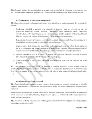 Pag 24 din 100
4.4.6. Traseele utilitare din parcuri trebuie amenajate cu prioritate față de cele de agrement, pentru a se
evita aglomerarea traseelor de agrement din cauza lipsei alternativelor viabile la deplasarile utilitare.
4.5. Trasee pentru biciclete pe partea carosabilă
4.5.1. Experții recomandă realizarea infrastructurii pentru biciclete pe partea carosabilă din următoarele
motive:
 Împărțirea echitabilă a spațiului între modurile de transport este un principiu de bază al
planificării mobilității urbane durabile. Relocarea părții carosabile pentru realizarea
infrastructurii pentru biciclete presupune o eficientizare a utilizării spațiului, fiind cunoscut faptul
bicicleta este cel mai eficient vehicul, din punct de vedere al utilizării spațiului.
 Dezvoltarea ulterioară a traseelor pentru biciclete, odată cu scăderea traficului motorizat, va fi
posibilă fara investiții majore, prin relocarea spatiului eliberat.
 Implementarea de trasee pentru biciclete pe partea carosabilă este mai ieftină decât realizarea
lor pe trotuare deoarece, se exclud lucrările de accesibilizare necesare pentru a preveni situațiile
în care persoanele cu deficiențe de vedere ajung pe spațiul destinat circulației bicicletelor.
 Se evită creearea de puncte de conflict în intersecțiile cu străzile secundare, cauzate de șoferii
care trebuie să oprească autovehiculele pentru a se asigura.
 Scade probabilitatea de accidente, deoarece fluxul motorizat este mult mai previzibil decât cel
pietonal.
4.5.2. Benzile pentru transportul public de persoane și biciclete reprezintă opțiuni fezabile, dacă nu
există suficient spațiu pentru ca trasee pentru biciclete să fie separate de alte fluxuri de circulație. Este
de preferat ca aceasta să reprezinte o soluție temporară, până la separarea totală a fluxului bicicletelor.
[23]
4.6. Alegerea tipului de infrastructură
4.6.1. În condițiile în care nu există o rețea coerentă de trasee pentru biciclete, trebuie luat în calcul la
creearea acesteia faptul că dezvoltarea infrastructurii va atrage utilizatorii și va diminua implicit traficul
motorizat.
Scopul planificatorilor urbani este de a îmbunătăți condițiile de utilizare a bicicletei față de momentul
inițial, urmărindu-se ca, la finalul ciclului de planificare, rețeaua să fie formată din tronsoane construite
la cele mai bune standarde.
4.6.2. Deoarece spațiul și resursele sunt limitate, planificarea rețelei trebuie să prevadă o îmbunătățire
treptată a tronsoanelor rețelei.
 