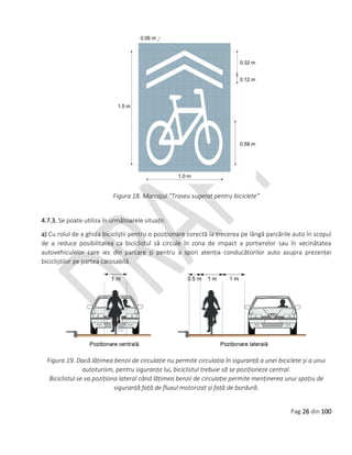 Pag 26 din 100
Figura 18. Marcajul ”Traseu sugerat pentru biciclete”
4.7.3. Se poate utiliza în următoarele situații:
a) Cu rolul de a ghida bicicliștii pentru o poziționare corectă la trecerea pe lângă parcările auto în scopul
de a reduce posibilitatea ca biciclistul să circule în zona de impact a portierelor sau în vecinătatea
autovehiculelor care ies din parcare și pentru a spori atenția conducătorilor auto asupra prezenței
bicicliștilor pe partea carosabilă.
Figura 19. Dacă lățimea benzii de circulație nu permite circulația în siguranță a unei biciclete și a unui
autoturism, pentru siguranța lui, biciclistul trebuie să se poziționeze central.
Biciclistul se va poziționa lateral când lățimea benzii de circulație permite menținerea unui spațiu de
siguranță față de fluxul motorizat și față de bordură.
 