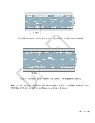 Pag 29 din 100
Figura 24. Poziționare centrală pe benzile mai înguste de 4,5 m (lângă parcări laterale)
Figura 25. Poziționare laterală pe benzile mai late de 4,5 m (lângă parcări laterale)
b) Cu rolul de a atenționa conducătorii auto despre prezența în trafic a bicicletelor, sugerând lățimea
laterală pe care trebuie s-o pastreze față de culoarul acestora de deplasare.
 