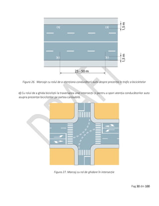 Pag 30 din 100
Figura 26. Marcaje cu rolul de a atenționa conducătorii auto despre prezența în trafic a bicicletelor
c) Cu rolul de a ghida bicicliștii la traversarea unei intersecții și pentru a spori atenția conducătorilor auto
asupra prezenței bicicliștilor pe partea carosabilă.
Figura 27. Marcaj cu rol de ghidare în intersecție
 