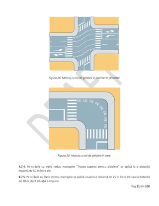 Pag 31 din 100
Figura 28. Marcaj cu rol de ghidare în intersecții decalate
Figura 29. Marcaj cu rol de ghidare în viraj
4.7.4. Pe străzile cu trafic redus, marcajele ”Traseu sugerat pentru biciclete” se aplică la o distanță
maximă de 50 m între ele.
4.7.5. Pe străzile cu trafic intens, marcajele se aplică uzual la o distanță de 25 m între ele sau la distanță
de 10 m, dacă situația o impune.
 