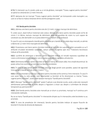 Pag 32 din 100
4.7.6. În intersecții sau în zonele unde au și rol de ghidare, marcajele ”Traseu sugerat pentru biciclete”
se aplică la o distanță de 1,5 metri între ele.
4.7.7. Aplicarea de noi marcaje ”Traseu sugerat pentru biciclete” pe tronsoanele unde marcajele s-au
uzat se va face la mijlocul distanței dintre vechile pictograme uzate.
4.8. Banda pentru biciclete
4.8.1. Lățimea unei benzi pentru biciclete este de 1,5 metri, inclusiv marcajul de delimitare.
În unele cazuri, dacă traficul motorizat este scăzut, lățimea unei benzi pentru biciclete poate să fie de
minim 1 m lățime, exclusiv marcajul de delimitare, dacă pe suprafața de rulare nu sunt capace de
canalizare sau alte denivelări ce ar putea determina utilizatorii să le ocolească.
În cazul în care se amenajează o bandă pentru biciclete pe o bandă de circulație deja marcată, se admite
o lățime de 1,2 metri între marcajele de delimitare.
4.8.2. Proiectarea unei benzi pentru biciclete trebuie să țină cont de suprafața părții carosabile ce va fi
atribuită circulației bicicletelor (canalizări, sanțuri pentru scurgerea apei etc). Traiectoria biciclistului
trebuie să fie previzibilă.
4.8.3. Lucrările de amenajare a benzilor pentru biciclete trebuie să includă repararea suprafeței de
rulare și eliminarea tuturor cauzelor care ar putea pune afecta siguranța utilizatorilor.
4.8.4. Delimitarea benzilor pentru biciclete se face cu marcaj de culoare albă, linie simplă discontinuă. Se
poate utiliza linie continuă pe contrasensul deschis bicicletelor.
4.8.5. În cazul în care banda pentru biciclete trece pe lângă parcări auto paralele, spațiul de siguranță
între parcări și bandă va fi de minim 1 metru.
4.8.6. Este recomandat ca marcajul unei benzi pentru biciclete să fie continuu între intersecții. În cazul în
care acest lucru nu este posibil, este recomandat ca bicicliștii să fie direcționați cu marcaj ”traseu
sugerat pentru biciclete”, acolo unde lipsește marcajului ”bandă pentru bicicletă”.
4.8.7. Marcajul ”banda pentru bicicletă” poate fi aplicat și pe distanțe scurte, acolo unde este necesară
atenționarea participanților la trafic despre o îngustare a strazii sau despre o schimbare de direcție
temporară sau permanentă.
4.8.8. Când banda pentru biciclete este marcată pe un drum cu prioritate, marcajul va fi continuu prin
intersecțiile nedirijate.
Nu se va marca ”bandă pentru biciclete” în intersecțiile dirijate sau în intersecțiile unde bicicletele nu au
prioritate.
4.8.9. În zona de preselecție din intersecții, benzile pentru biciclete trebuie să separe fluxurile de
bicicliști în funcție de direcția de deplasare.
 