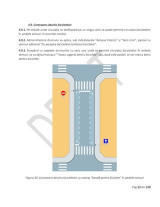 Pag 33 din 100
4.9. Contrasens deschis bicicletelor
4.9.1. Pe străzile unde circulația se desfășoară pe un singur sens se poate permite circulația bicicletelor
în ambele sensuri, în anumite condiții.
4.9.2. Administratorul drumului va aplica, sub indicatoarele ”Accesul Interzis” și ”Sens Unic”, panoul cu
semnul aditional “Cu exceptia bicicletelor/simbolul bicicletei”.
4.9.3. Începând cu capetele drumurilor cu sens unic unde se permite circulația bicicletelor în ambele
sensuri, se va aplica marcajul ”Traseu sugerat pentru biciclete” sau, dacă este posibil, se vor marca benzi
pentru biciclete.
Figura 30. Contrasens deschis bicicletelor cu marcaj ”bandă pentru biciclete” în ambele sensuri
 