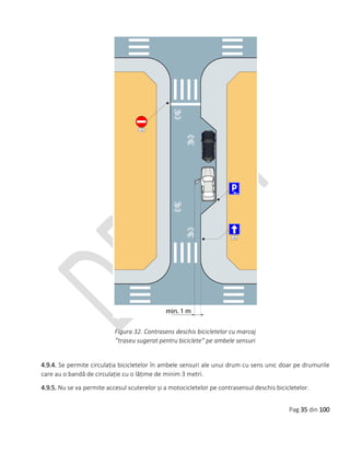 Pag 35 din 100
Figura 32. Contrasens deschis bicicletelor cu marcaj
”traseu sugerat pentru biciclete” pe ambele sensuri
4.9.4. Se permite circulația bicicletelor în ambele sensuri ale unui drum cu sens unic doar pe drumurile
care au o bandă de circulație cu o lățime de minim 3 metri.
4.9.5. Nu se va permite accesul scuterelor și a motocicletelor pe contrasensul deschis bicicletelor.
 