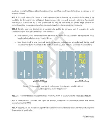 Pag 37 din 100
autobuze și ceilalți utilizatori să conlucreze pentru a identifica constrângerile fiecăruia și a ajunge la cel
mai bun consens.
4.10.3. Succesul folosirii în comun a unei asemenea benzi depinde de numărul de biciclete și de
condițiile de devansare între utilizatori. Deasemenea, este necesară o gândire atentă a funcționării
intersecțiilor; autobuzele au o rută predefinită, în timp ce bicicletele vor putea alege oricare din
opțiunile posibile și adesea vor beneficia de prioritatea oferită de semafoarele inteligente.
4.10.4. Benzile rezervate bicicletelor și transportului public de persoane vor fi separate de restul
carosabilului prin marcaje rutiere după cum urmează:
 linie continuă, dacă banda are lățime de minim 4,5 metri. În cazul utilizării de separatore fizice,
banda trebuie să aibă minim 5 metri lățime;
 linie discontinuă și una continuă, pentru a permite autobuzelor să părăsească banda, dacă
aceasta are o lățime mai mică de 4,5 metri. În acest caz, este interzisă utilizarea de separatore;
Figura 33. Exemple de marcaje de delimitare a benzilor rezervate bicicletelor
și transportului public de persoane
4.10.5. Se recomandă să se utilizeze lățimi de minim 4,5 metri în cazul unui trafic ridicat de autobuze.
4.10.6. Se recomandă utilizarea unei lățimi de minim 4,0 metri în cazul în care pe bandă este permis
accesul vehiculelor TAXI.
4.10.7. Opțional, se pot marca benzi pentru biciclete în interiorul benzilor dedicate transportului public
de persoane și bicicletelor.
 