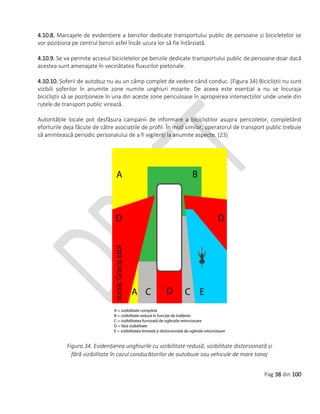 Pag 38 din 100
4.10.8. Marcajele de evidențiere a benzilor dedicate transportului public de persoane și bicicletelor se
vor poziționa pe centrul benzii asfel încât uzura lor să fie întârziată.
4.10.9. Se va permite accesul bicicletelor pe benzile dedicate transportului public de persoane doar dacă
acestea sunt amenajate în vecinătatea fluxurilor pietonale.
4.10.10. Șoferii de autobuz nu au un câmp complet de vedere când conduc. (Figura 34) Bicicliștii nu sunt
vizibili șoferilor în anumite zone numite unghiuri moarte. De aceea este esențial a nu se încuraja
bicicliștii să se poziționeze în una din aceste zone periculoase în apropierea intersecțiilor unde unele din
rutele de transport public virează.
Autoritățile locale pot desfășura campanii de informare a bicicliștilor asupra pericolelor, completând
eforturile deja făcute de către asociațiile de profil. În mod similar, operatorul de transport public trebuie
să amintească periodic personalului de a fi vigilenți la anumite aspecte. [23]
Figura 34. Evidențierea unghiurile cu vizibilitate redusă, vizibilitate distorsionată și
fără vizibilitate în cazul conducătorilor de autobuze sau vehicule de mare tonaj
 