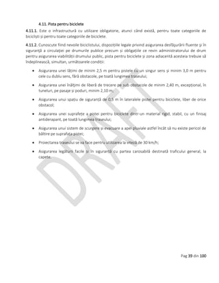 Pag 39 din 100
4.11. Pista pentru biciclete
4.11.1. Este o infrastructură cu utilizare obligatorie, atunci când există, pentru toate categoriile de
bicicliști și pentru toate categoriile de biciclete.
4.11.2. Cunoscute fiind nevoile biciclistului, dispozițiile legale privind asigurarea desfăşurării fluente şi în
siguranţă a circulaţiei pe drumurile publice precum și obligațiile ce revin administratorului de drum
pentru asigurarea viabilității drumului public, pista pentru biciclete și zona adiacentă acesteia trebuie să
îndeplinească, simultan, următoarele condiții:
 Asigurarea unei lățimi de minim 2,5 m pentru pistele cu un singur sens și minim 3,0 m pentru
cele cu dublu sens, fără obstacole, pe toată lungimea traseului;
 Asigurarea unei înălţimi de liberă de trecere pe sub obstacole de minim 2,40 m, excepțional, în
tuneluri, pe pasaje și poduri, minim 2,10 m;
 Asigurarea unui spațiu de siguranță de 0,5 m în lateralele pistei pentru biciclete, liber de orice
obstacol;
 Asigurarea unei suprafețe a pistei pentru biciclete dintr-un material rigid, stabil, cu un finisaj
antiderapant, pe toată lungimea traseului;
 Asigurarea unui sistem de scurgere și evacuare a apei pluviale astfel încât să nu existe pericol de
băltire pe suprafața pistei;
 Proiectarea traseului se va face pentru utilizarea la viteză de 30 km/h;
 Asigurarea legăturii facile și în siguranță cu partea carosabilă destinată traficului general, la
capete.
 