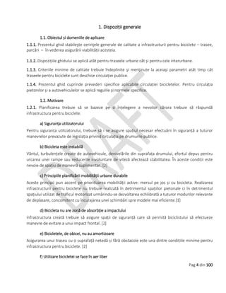 Pag 4 din 100
1. Dispoziții generale
1.1. Obiectul și domeniile de aplicare
1.1.1. Prezentul ghid stabileşte cerinţele generale de calitate a infrastructurii pentru biciclete – trasee,
parcări – în vederea asigurării viabilității acesteia.
1.1.2. Dispozițiile ghidului se aplică atât pentru traseele urbane cât și pentru cele interurbane.
1.1.3. Criteriile minime de calitate trebuie îndeplinite şi menţinute la aceiaşi parametri atât timp cât
traseele pentru biciclete sunt deschise circulației publice.
1.1.4. Prezentul ghid cuprinde prevederi specifice aplicabile circulației bicicletelor. Pentru circulația
pietonilor și a autovehiculelor se aplică regulile și normele specifice.
1.2. Motivare
1.2.1. Planificarea trebuie să se bazeze pe o înțelegere a nevoilor cărora trebuie să răspundă
infrastructura pentru biciclete.
a) Siguranța utilizatorului
Pentru siguranța utilizatorului, trebuie să i se asigure spațiul necesar efectuării în siguranță a tuturor
manevrelor prevazute de legislația privind circulația pe drumurile publice.
b) Bicicleta este instabilă
Vântul, turbulențele create de autovehicule, denivelările din suprafața drumului, efortul depus pentru
urcarea unei rampe sau reducerile involuntare de viteză afectează stabilitatea. În aceste condiții este
nevoie de spațiu de manevră suplimentar. [2]
c) Principiile planificării mobilității urbane durabile
Aceste principii pun accent pe prioritizarea mobilității active: mersul pe jos și cu bicicleta. Realizarea
infrastructurii pentru biciclete nu trebuie realizată în detrimentul spațiilor pietonale ci în detrimentul
spațiului utilizat de traficul motorizat urmărindu-se dezvoltarea echilibrată a tuturor modurilor relevante
de deplasare, concomitent cu încurajarea unei schimbări spre modele mai eficiente.[1]
d) Bicicleta nu are zonă de absorbție a impactului
Infrastructura creată trebuie să asigure spații de siguranță care să permită biciclistului să efectueze
manevre de evitare a unui impact frontal. [2]
e) Bicicletele, de obicei, nu au amortizoare
Asigurarea unui traseu cu o suprafață netedă și fără obstacole este una dintre condițiile minime pentru
infrastructura pentru biciclete. [2]
f) Utilizare bicicletei se face în aer liber
 