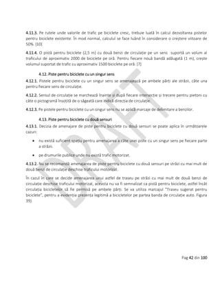Pag 42 din 100
4.11.3. Pe rutele unde valorile de trafic pe biciclete cresc, trebuie luată în calcul dezvoltarea pistelor
pentru biciclete existente. În mod normal, calculul se face luând în considerare o creștere viitoare de
50%. [10]
4.11.4. O pistă pentru biciclete (2,5 m) cu două benzi de circulație pe un sens suportă un volum al
traficului de aproximativ 2000 de biciclete pe oră. Pentru fiecare nouă bandă adăugată (1 m), crește
volumul suportat de trafic cu aproximativ 1500 biciclete pe oră. [7]
4.12. Piste pentru biciclete cu un singur sens
4.12.1. Pistele pentru biciclete cu un singur sens se amenajează pe ambele părți ale străzii, câte una
pentru fiecare sens de circulație.
4.12.2. Sensul de circulație se marchează înainte și după fiecare intersecție și trecere pentru pietoni cu
câte o pictogramă însoțită de o săgeată care indică direcția de circulație.
4.12.3. Pe pistele pentru biciclete cu un singur sens nu se aplică marcaje de delimitare a benzilor.
4.13. Piste pentru biciclete cu două sensuri
4.13.1. Decizia de amenajare de piste pentru biciclete cu două sensuri se poate aplica în următoarele
cazuri:
 nu există suficient spațiu pentru amenajarea a câte unei piste cu un singur sens pe fiecare parte
a străzii.
 pe drumurile publice unde nu există trafic motorizat.
4.13.2. Nu se recomandă amenajarea de piste pentru biciclete cu două sensuri pe străzi cu mai mult de
două benzi de circulație deschise traficului motorizat.
În cazul în care se decide amenajarea unui astfel de traseu pe străzi cu mai mult de două benzi de
circulație deschise traficului motorizat, aceasta nu va fi semnalizat ca pistă pentru biciclete, astfel încât
circulația bicicletelor să fie permisă pe ambele părți. Se va utiliza marcajul ”Traseu sugerat pentru
biciclete”, pentru a evidenția prezența legitimă a bicicletelor pe partea banda de circulație auto. Figura
39)
 