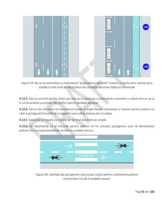 Pag 43 din 100
Figura 39. Nu se va semnaliza cu indicatoare ”pistă pentru biciclete” traseul cu dublu sens realizat pe o
stradă cu mai mult de două benzi de circulație deschise traficului motorizat
4.13.3. Decizia privind partea străzii pe care se va amenaja o pistă pentru biciclete cu două sensuri se ia
în urma analizei punctelor de conflict pentru ambele variante.
4.13.4. Sensul de circulație se marchează înainte și după fiecare intersecție și trecere pentru pietoni cu
câte o pictogramă însoțită de o săgeată care indică direcția de circulație.
4.13.5. Sensurile se separă cu marcaj de tip linie discontinuă simplă.
4.13.6. Se recomandă ca la trecerile pentru pietoni să fie utilizate pictograme care să atenționeze
pietonii că circulația bicicletelor se face în ambele sensuri.
Figura 40. Exemplu de pictograme care se pot utiliza pentru a atenționa pietonii
că bicicliștii circulă în ambele sensuri
 