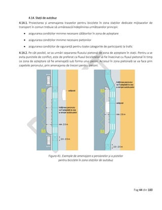 Pag 44 din 100
4.14. Stații de autobuz
4.14.1. Proiectarea și amenajarea traseelor pentru biciclete în zona stațiilor dedicate mijloacelor de
transport în comun trebuie să urmărească îndeplinirea următoarelor principii:
 asigurarea condițiilor minime necesare călătorilor în zona de așteptare
 asigurarea condițiilor minime necesare pietonilor
 asigurarea condițiilor de siguranță pentru toate categoriile de participanți la trafic
4.14.2. Pe cât posibil, se va urmări separarea fluxului pietonal de zona de așteptare în stații. Pentru a se
evita punctele de conflict, este de preferat ca fluxul bicicletelor să fie învecinat cu fluxul pietonal în timp
ce zona de așteptare să fie amenajată sub forma unui peron. Accesul în zona pietonală se va face prin
capetele peronului, prin amenajarea de treceri pentru pietoni.
Figura 41. Exemple de amenajare a peroanelor și a pistelor
pentru biciclete în zona stațiilor de autobuz
 