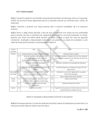 Pag 46 din 100
4.15. Tuneluri și poduri
4.15.1. Tunelurile și podurile sunt facilități ce pot permite bicicliștilor să traverseze, direct și în siguranță,
străzile sau drumurile foarte aglomerate precum și barierele naturale sau artificiale (râuri, canale, căi
ferate etc).
4.15.2. Tunelurile și podurile sunt soluții potrivite atât în interiorul localităților cât și în exteriorul
acestora.
4.15.3. Pentru a alege soluția potrivită, e bine de știut că tunelurile sunt soluția cea mai confortabilă
pentru bicicliști, dar dau un sentiment de nesiguranță atunci când nu sunt bine proiectate. În schimb,
podurile sunt soluții mai ieftine decât varianta tunelurilor și oferă un grad mai mare de siguranță
utilizatorilor. Avantajele și dezavantajele tunelurilor și ale podurilor, ca soluție de completare a unei
rețele de trasee pentru biciclete, sunt prezentate în Tabelul 4.
Criterii
analizate
Pod Tunel
Confort (-) Accesul se face cu rampă. Se pierde energie (+) Accesul se face cu pantă.
(-) De obicei, pantele și rampele sunt mai
accentuate, deoarece este necesară
acoperirea unei diferențe de nivel mai mare.
(+) De obicei, pantele și rampele sunt mai line, deoarece
este necesară acoperirea unei diferențe de nivel mai
mică.
(-) De obicei, utilizatorii sunt expuși
intemperiilor.
(+) De obicei, utilizatorii sunt protejați de intemperii.
(-) Podurile lungi sau înguste pot induce frica de
înălțime.
(-) Tunelurile înguste sau curbate pot induce frica de
spații închise.
Securitate
personală
(+) Utilizatorii se simt în siguranță în spațiu
deschis, cu un grad mare de vizibilitate.
(-) Utilizatorii nu se simt în siguranță într-un spațiu
închis, fără vizibilitate.
(-) Este un spațiu expus pentru graffiti.
Peisaj
urban
(-) Impact vizual puternic, mai ales în cazul
podurilor înalte, cu pante și rampe lungi.
(+) Impact vizual limitat.
(+) Poate fi un puternic punct de reper
arhitectural.
(-) Potențial arhitectural limitat.
Costuri (+) În general, mai ieftin. (-) În general, mai scumpe, mai ales în cazul unui sol cu o
pânză freatică la o adâncime mică.
Tabelul 4. Avantajele și dezavantajele tunelurilor și ale podurilor
4.15.4. Proiectarea podurilor și tunelurilor dedicate bicicliștilor trebuie să evidențieze punctele forte și să
atenueze punctele slabe ale acestor tipuri de măsuri.
 