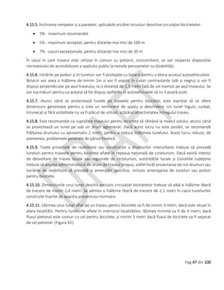 Pag 47 din 100
4.15.5. Înclinarea rampelor și a pantelor, aplicabile oricărei structuri deschise circulației bicicletelor:
 3% - maximum recomandat
 5% - maximum acceptat, pentru distanțe mai mici de 100 m
 7% - cazuri excepționale, pentru distanțe mai mici de 30 m
În cazul în care traseul este utilizat în comun cu pietonii, concomitent, se vor respecta dispozițiile
normativului de accesibilizare a spațiului public la nevoile persoanelor cu dizabilități.
4.15.6. Intrările pe poduri și în tuneluri vor fi protejate cu bolarzi pentru a bloca accesul autovehiculelor.
Bolarzii vor avea o înălțime de minim 1m si vor fi vopsiți în culori contrastante (alb și negru) și vor fi
dispuși perpendicular pe axul traseului, la o distanță de 1,5 metri față de cel montat pe axul traseului. Se
vor lua măsuri pentru ca aceștia să fie dispuși astfel încât autovehiculele să nu îi poată ocoli.
4.15.7. Atunci când se proiectează tunele pe traseele pentru biciclete, este esențial să se ofere
dimensiuni generoase pentru a crea un sentiment de spațiu și deschidere. Un tunel îngust, curbat,
întunecat și fără vizibilitate nu va fi plăcut de utilizat, scăzând atractivitatea întregului traseu.
4.15.8. Este recomandat ca suprafața traseului pentru biciclete să rămână la nivelul solului, atunci când
se proiectează un tunel pe sub un drum aglomerat. Dacă acest lucru nu este posibil, se recomandă
înălțarea drumului cu aproximativ 2 metri, pentru a reduce înălțimea tunelului. Acest lucru reduce, de
asemenea, problemele generate de pânza freatică.
4.15.9. Toate proiectele de reabilitare sau construcție a drumurilor interurbane trebuie să prevadă
tuneluri pentru traseele pentru biciclete aflate în rețeaua națională de cicloturism. Dacă există intenții
de dezvoltare de trasee locale sau regionale de cicloturism, autoritățile locale și Consiliile Județene
trebuie să anunțe administratorul de drum de traseul propus, astfel încât proiectarea de noi drumuri sau
lucrările de reabilitare să prevadă și amenajări specifice, inclusiv amenajarea de tuneluri sau poduri
pentru biciclete.
4.15.10. Dimensiunile unui tunel deschis exclusiv circulației bicicletelor trebuie să aibă o înălțime liberă
de trecere de minim 2,4 metri. Se admite o înălțime liberă de trecere de 2,1 metri în cazul tunelurilor
construite înainte de apariția prezentului normativ.
4.15.11. Lățimea unui tunel aflat pe un traseu pentru biciclete va fi de minim 3 metri, dacă este situat în
afara localității. Pentru tunelurile aflate în interiorul localităților, lățimea minimă va fi de 4 metri, dacă
fluxul pietonal este comun cu cel pentru biciclete, și minim 5 metri dacă fluxul de biciclete va fi separat
de cel pietonal. (Figura 42)
 