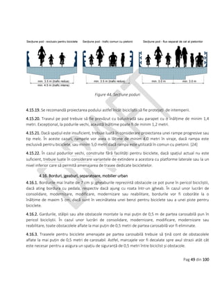 Pag 49 din 100
Figure 44. Secțiune poduri
4.15.19. Se recomandă proiectarea podului astfel încât bicicliștii să fie protejați de intemperii.
4.15.20. Traseul pe pod trebuie să fie prevăzut cu balustradă sau parapet cu o înălțime de minim 1,4
metri. Excepțional, la podurile vechi, această înălțime poate fi de minim 1,2 metri.
4.15.21. Dacă spațiul este insuficient, trebuie luată în considerare proiectarea unei rampe progresive sau
tip melc. În aceste cazuri, rampele vor avea o lățime de minim 4.0 metri în viraje, dacă rampa este
exclusivă pentru biciclete, sau minim 5,0 metri dacă rampa este utilizată în comun cu pietonii. [24]
4.15.22. În cazul podurilor vechi, construite fără facilități pentru biciclete, dacă spațiul actual nu este
suficient, trebuie luate în considerare variantele de extindere a acestora cu platforme laterale sau la un
nivel inferior care să permită amenajarea de trasee dedicate bicicletelor.
4.16. Borduri, jgeaburi, separatoare, mobilier urban
4.16.1. Bordurile mai înalte de 7 cm și jgheaburile reprezintă obstacole ce pot pune în pericol bicicliștii,
dacă ating bordura cu pedala, respectiv dacă ajung cu roata într-un jgheab. În cazul unor lucrări de
consolidare, modernizare, modificare, modernizare sau reabilitare, bordurile vor fi coborâte la o
înălțime de maxim 5 cm, dacă sunt în vecinătatea unei benzi pentru biciclete sau a unei piste pentru
biciclete.
4.16.2. Gardurile, stâlpii sau alte obstacole montate la mai puțin de 0,5 m de partea carosabilă pun în
pericol bicicliștii. În cazul unor lucrări de consolidare, modernizare, modificare, modernizare sau
reabilitare, toate obstacolele aflate la mai puțin de 0,5 metri de partea carosabilă vor fi eliminate.
4.16.3. Traseele pentru biciclete amenajate pe partea carosabilă trebuie să țină cont de obstacolele
aflate la mai puțin de 0,5 metri de carosabil. Astfel, marcajele vor fi decalate spre axul strazii atât cât
este necesar pentru a asigura un spațiu de siguranță de 0,5 metri între biciclist și obstacole.
 