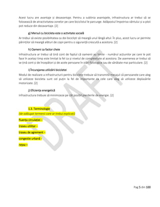 Pag 5 din 100
Acest lucru are avantaje și dezavantaje. Pentru a sublinia avantajele, infrastructura ar trebui să se
folosească de atractivitatea zonelor pe care biciclistul le parcurge. Adăpostul împotriva vântului și a ploii
pot reduce din dezavantaje. [2]
g) Mersul cu bicicleta este o activitate socială
Ar trebui să existe posibilitatea ca doi bicicliști să meargă unul lângă altul. În plus, acest lucru ar permite
părinților să meargă alături de copii pentru o siguranță crescută a acestora. [2]
h) Oameni ca factor cheie
Infrastructura ar trebui să țină cont de faptul că oamenii au limite - numărul acțiunilor pe care le pot
face în același timp este limitat la fel ca și nivelul de complexitate al acestora. De asemenea ar trebui să
se țină cont și de începători și de acele persoane în stări fiziologice sau de sănătate mai particulare. [2]
i) Încurajarea utilizării bicicletei
Modul de realizare a infrastructurii pentru biciclete trebuie să transmită mesajul că persoanele care aleg
să utilizeze bicicleta sunt cel puțin la fel de importante ca cele care aleg să utilizeze deplasările
motorizate. [2]
j) Eficiența energetică
Infrastructura trebuie să minimizeze pe cât posibil pierderile de energie. [2]
1.3. Terminologie
(de adăugat termenii care ar trebui explicați)
fluența circulației –
traseu utilitar –
traseu de agrement –
congestie urbană -
rețea –
 