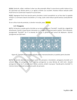 Pag 50 din 100
4.16.4. Gardurile, stâlpii, mobilierul urban sau alte amenajări aflate în zona drumui public trebuie să nu
fie colțuroase sau tăioase pentru a un agrava urmările unui accident. Acestea trebuie realizate astfel
încât forma lor să atenueze impactul în caz de lovire.
4.16.5. Segregarea fizică între benzile pentru biciclete și restul carosabilului se va face doar la capetele
străzilor cu contrasens deschis bicicletelor și în viraje, acolo unde trebuie sporită atenția conducătorilor
auto.3
Se vor utiliza insule de protecție, cu borduri rotunjite, joase. (DESEN)
4.17. Pictograme
4.17.1. Pe benzile și pistele pentru biciclete se va marca pictograma ”bicicletă”, insoțită de o săgeată de
direcționare, înainte și dupa fiecare intersecție cu o stradă sau o trecere pentru pietoni. Între intersecții,
pictogramele ”bicicletă” vor fi la distanțe de 50 m, cu ghidonul spre sensul de deplasare. Lățimea
pictogramei are 0,60 metri.
Figura 45. Exemple de pictograme utilizate pentru marcarea benzilor și a pistelor pentru biciclete
4.17.2. Pe benzile dedicate transportului public de persoane și bicicletelor, pictograma bicicletă va fi
utilizată alături de pictograma ”BUS”. Lățimea pictogramei va avea lățimea de 2,00 metri. Această
pictogramă nu va mai fi utilizată dacă s-a ales varianta utilizării marcajului ”bandă pentru bicicletă” în
interiorul benzii dedicate transportului public de persoane.
 