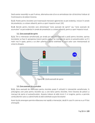 Pag 53 din 100
Dacă aceste necesităţi nu pot fi atinse, alternativa este să se se semnalizeze clar că biciclistul trebuie să
încetinească și să cedeze trecerea.
5.1.3. Pistele pentru biciclete care traversează intersecții aglomerate se pot evidenția, inclusiv în zonele
de preselecție, cu culoare albastră, pentru a spori impactul vizual. [10]
5.1.4. Benzile pentru biciclete care alimentează ”zone avansate de oprire” sau ”zone avansate de
acumulare” se pot evidenția în zonele de preselecție cu culoare albastră, pentru a spori impactul vizual.
5.2. Zona avansată de oprire
5.2.1. Într-o intersecție semaforizată, pe strada pe care este marcată o pistă pentru biciclete, oprirea
bicicletelor se face în apropierea trecerii pentru pietoni iar marcajul de oprire al autovehiculelor va fi 5
metri mai în spate, pentru a se oferi șoferilor o bună vizibilitate în cazul celor care intenționează să
vireze la dreapta.
Figura 48. Zonă avansată de oprire
5.3. Zona avansată de acumulare
5.3.1. Zona avansată de acumulare pentru biciclete poate fi utilizată în intersecțiile semaforizate, în
prelungirea unei piste pentru biciclete sau a unei benzi pentru biciclete, între trecerea de pietoni și
marcajul de oprire al autovehiculelor. Aceasta trebuie să aibă minim 5 m lungime, pentru a permite
conducătorilor auto cu cabină înaltă să aibă vizibilitate asupra bicicliștilor.
Acest tip de amenajare permite eliberarea mai rapidă a intersecției, decât în cazul în care ea nu ar fi fost
amenajată.
 