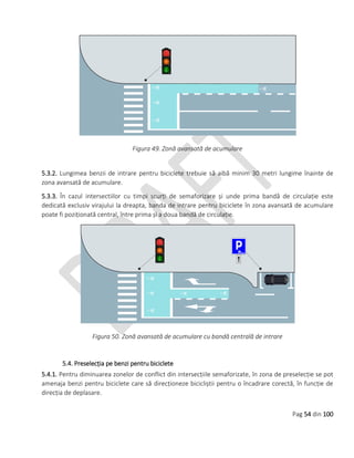 Pag 54 din 100
Figura 49. Zonă avansată de acumulare
5.3.2. Lungimea benzii de intrare pentru biciclete trebuie să aibă minim 30 metri lungime înainte de
zona avansată de acumulare.
5.3.3. În cazul intersectiilor cu timpi scurți de semaforizare și unde prima bandă de circulație este
dedicată exclusiv virajului la dreapta, banda de intrare pentru biciclete în zona avansată de acumulare
poate fi poziționată central, între prima și a doua bandă de circulație.
Figura 50. Zonă avansată de acumulare cu bandă centrală de intrare
5.4. Preselecția pe benzi pentru biciclete
5.4.1. Pentru diminuarea zonelor de conflict din intersecțiile semaforizate, în zona de preselecție se pot
amenaja benzi pentru biciclete care să direcționeze bicicliștii pentru o încadrare corectă, în funcție de
direcția de deplasare.
 